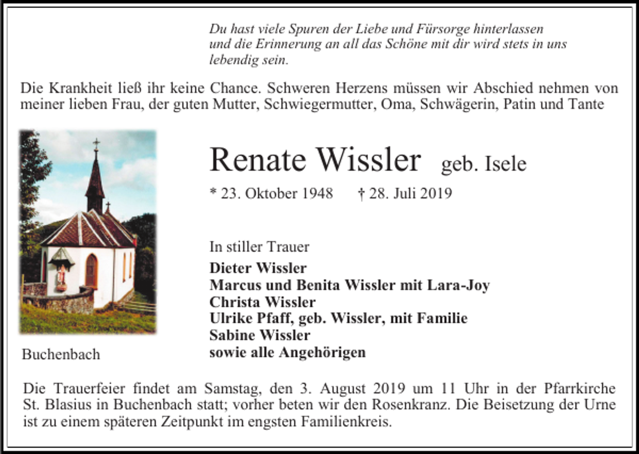 <p>Du hast viele Spuren der Liebe und Fürsorge hinterlassen<br />und die Erinnerung an all das Schöne mit dir wird stets in uns<br />lebendig sein.</p><p>Die Krankheit ließ ihr keine Chance. Schweren Herzens müssen wir Abschied nehmen von<br />meiner lieben Frau, der guten Mutter, Schwiegermutter, Oma, Schwägerin, Patin und Tante</p><p>Renate Wissler<br />* 23. Oktober 1948</p><p>Buchenbach</p><p>geb. Isele</p><p>† 28. Juli 2019</p><p>In stiller Trauer<br />Dieter Wissler<br />Marcus und Benita Wissler mit Lara-Joy<br />Christa Wissler<br />Ulrike Pfaff, geb. Wissler, mit Familie<br />Sabine Wissler<br />sowie alle Angehörigen</p><p>Die Trauerfeier findet am Samstag, den 3. August 2019 um 11 Uhr in der Pfarrkirche<br />St. Blasius in Buchenbach statt; vorher beten wir den Rosenkranz. Die Beisetzung der Urne<br />ist zu einem späteren Zeitpunkt im engsten Familienkreis.</p>