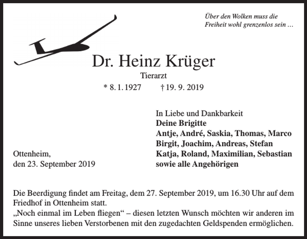 <p>Über den Wolken muss die<br />Freiheit wohl grenzenlos sein …</p><p>Dr. Heinz Krüger<br />Tierarzt<br />* 8. 1. 1927<br />† 19. 9. 2019</p><p>Ottenheim,<br />den 23. September 2019</p><p>In Liebe und Dankbarkeit<br />Deine Brigitte<br />Antje, André, Saskia, Thomas, Marco<br />Birgit, Joachim, Andreas, Stefan<br />Katja, Roland, Maximilian, Sebastian<br />sowie alle Angehörigen</p><p>Die Beerdigung findet am Freitag, dem 27. September 2019, um 16.30 Uhr auf dem<br />Friedhof in Ottenheim statt.<br />„Noch einmal im Leben fliegen“ – diesen letzten Wunsch möchten wir anderen im<br />Sinne unseres lieben Verstorbenen mit den zugedachten Geldspenden ermöglichen.</p>