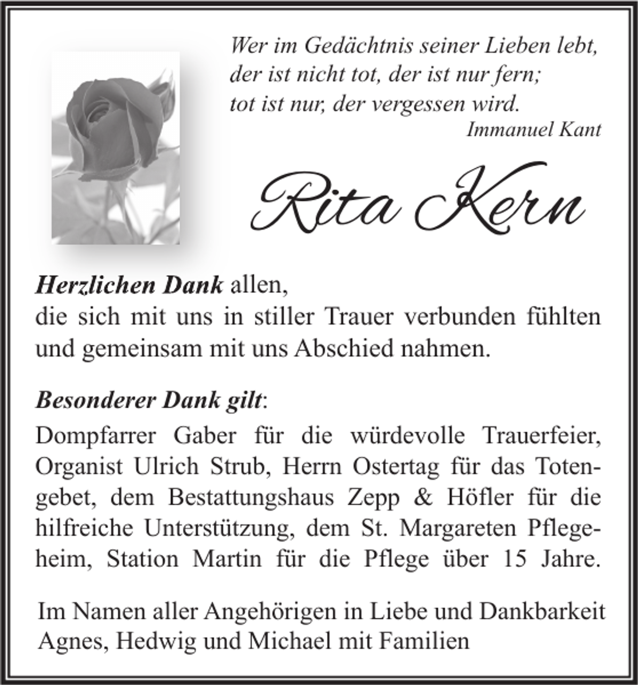 <p>Wer im Gedächtnis seiner Lieben lebt,<br />der ist nicht tot, der ist nur fern;<br />tot ist nur, der vergessen wird.</p><p>Immanuel Kant</p><p>Rita Kern<br />Herzlichen Dank allen,<br />die sich mit uns in stiller Trauer verbunden fühlten<br />und gemeinsam mit uns Abschied nahmen.<br />Besonderer Dank gilt:<br />Dompfarrer Gaber für die würdevolle Trauerfeier,<br />Organist Ulrich Strub, Herrn Ostertag für das Totengebet, dem Bestattungshaus Zepp &amp; Höfler für die<br />hilfreiche Unterstützung, dem St. Margareten Pflegeheim, Station Martin für die Pflege über 15 Jahre.<br />Im Namen aller Angehörigen in Liebe und Dankbarkeit<br />Agnes, Hedwig und Michael mit Familien</p>