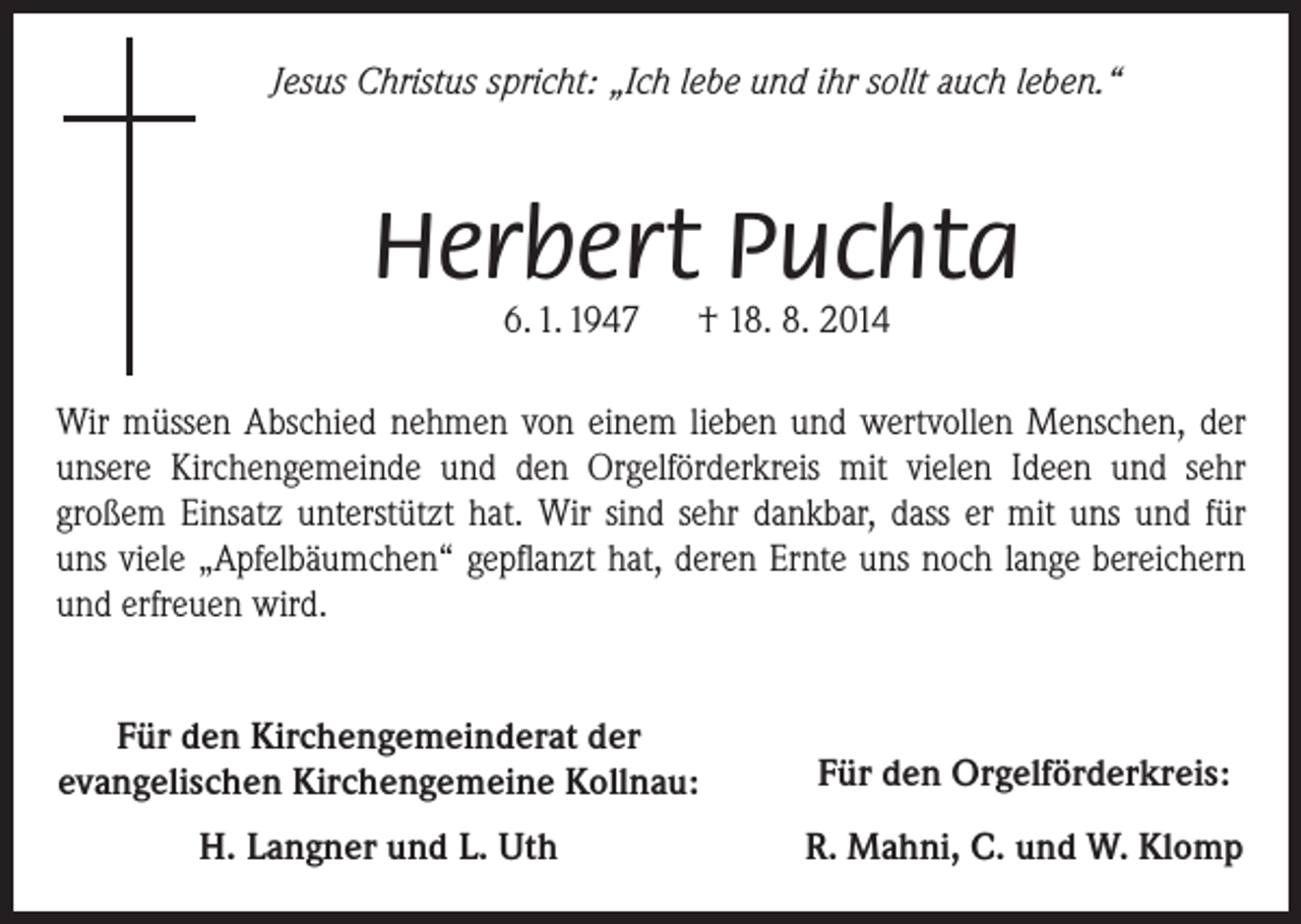 <p>Jesus Christus spricht: „Ich lebe und ihr sollt auch leben.“</p><p>Herbert Puchta<br />6. 1. 1947 † 18. 8. 2014</p><p>Wir müssen Abschied nehmen von einem lieben und wertvollen Menschen, der<br />­unsere Kirchengemeinde und den Orgelförderkreis mit vielen Ideen und sehr<br />­großem Einsatz ­unterstützt hat. Wir sind sehr dankbar, dass er mit uns und für<br />uns viele „Apfelbäumchen“ gepflanzt hat, deren Ernte uns noch lange bereichern<br />und erfreuen wird.<br />Für den Kirchengemeinderat der<br />evangelischen Kirchengemeine Kollnau:</p><p>Für den Orgelförderkreis:</p><p>H. Langner und L. Uth</p><p>R. Mahni, C. und W. Klomp</p>