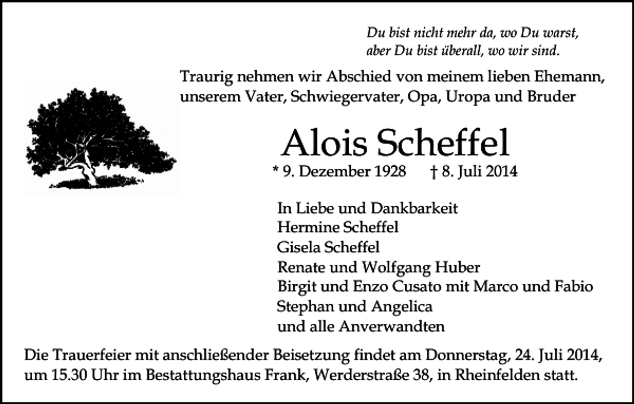 <p>Du bist nicht mehr da, wo Du warst,<br />aber Du bist überall, wo wir sind.</p><p>Traurig nehmen wir Abschied von meinem lieben Ehemann,<br />unserem Vater, Schwiegervater, Opa, Uropa und Bruder</p><p>Alois Scheffel</p><p>* 9. Dezember 1928</p><p>† 8. Juli 2014</p><p>In Liebe und Dankbarkeit<br />Hermine Scheffel<br />Gisela Scheffel<br />Renate und Wolfgang Huber<br />Birgit und Enzo Cusato mit Marco und Fabio<br />Stephan und Angelica<br />und alle Anverwandten<br />Die Trauerfeier mit anschließender Beisetzung findet am Donnerstag, 24. Juli 2014,<br />um 15.30 Uhr im Bestattungshaus Frank, Werderstraße 38, in Rheinfelden statt.</p>