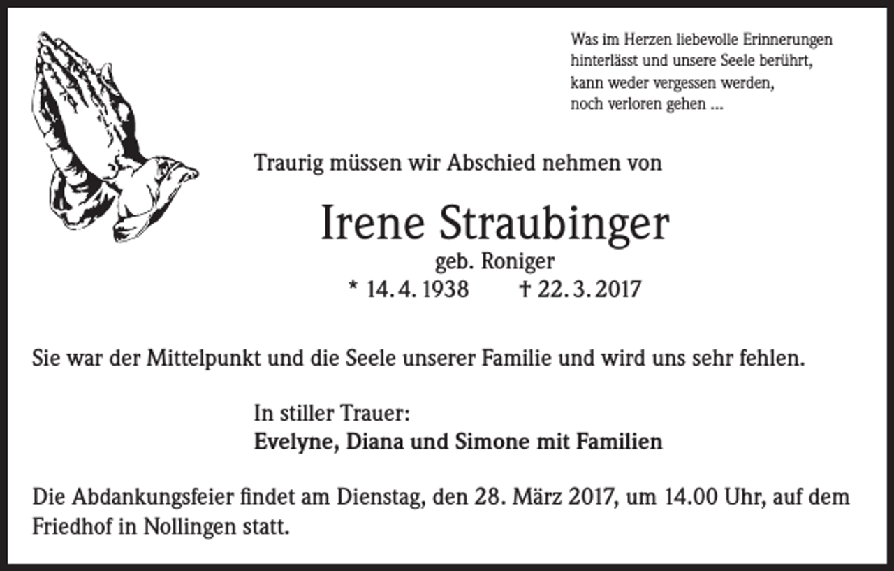 <p>Was im Herzen liebevolle Erinnerungen<br />hinterlässt und unsere Seele berührt,<br />kann weder vergessen werden,<br />noch verloren gehen ...</p><p>Traurig müssen wir Abschied nehmen von</p><p>Irene Straubinger<br />geb. Roniger<br />* 14. 4. 1938<br />† 22. 3. 2017</p><p>Sie war der Mittelpunkt und die Seele unserer Familie und wird uns sehr fehlen.<br />In stiller Trauer:<br />Evelyne, Diana und Simone mit Familien<br />Die Abdankungsfeier findet am Dienstag, den 28. März 2017, um 14.00 Uhr, auf dem<br />Friedhof in Nollingen statt.</p>