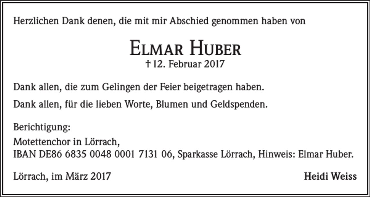 <p>Herzlichen Dank denen, die mit mir Abschied genommen haben von</p><p>Elmar Huber<br />† 12. Februar 2017</p><p>Dank allen, die zum Gelingen der Feier beigetragen haben.<br />Dank allen, für die lieben Worte, Blumen und Geldspenden.<br />Berichtigung:<br />Motettenchor in Lörrach,<br />IBAN DE8835 0048 0001 7131 06, Sparkasse Lörrach, Hinweis: Elmar Huber.<br />Lörrach, im März 2017</p><p>Heidi Weiss</p>