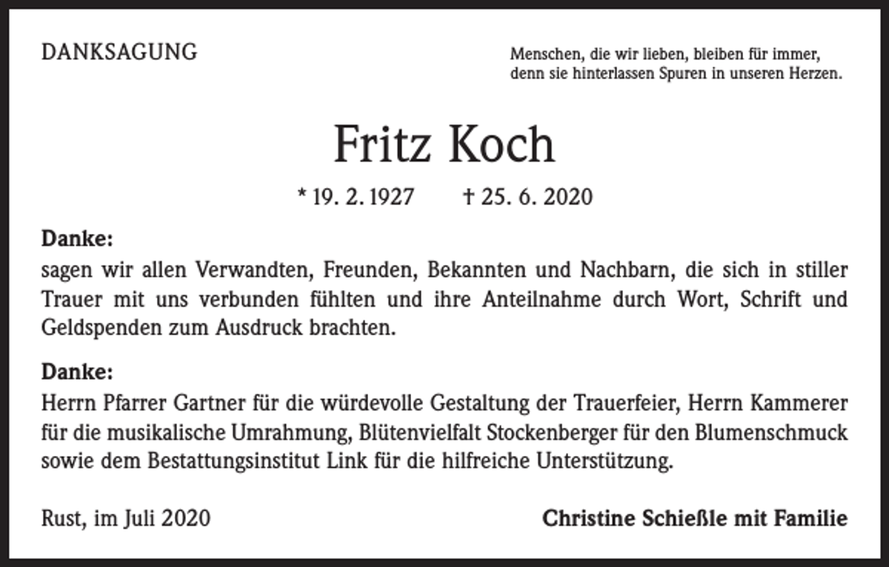 <p>DANKSAGUNG</p><p>Menschen, die wir lieben, bleiben für immer,</p><p>denn sie hinterlassen Spuren in unseren Herzen.</p><p>Fritz Koch<br />* 19. 2. 1927 † 25. 6. 2020<br />Danke:<br />sagen wir allen Verwandten, Freunden, Bekannten und Nachbarn, die sich in stiller<br />Trauer mit uns verbunden fühlten und ihre Anteilnahme durch Wort, Schrift und<br />­Geldspenden zum Ausdruck brachten.<br />Danke:<br />Herrn Pfarrer Gartner für die würdevolle Gestaltung der Trauerfeier, Herrn Kammerer<br />für die musikalische Umrahmung, Blütenvielfalt Stockenberger für den Blumenschmuck<br />sowie dem Bestattungsinstitut Link für die hilfreiche Unterstützung.<br />Rust, im Juli 2020</p><p>Christine Schießle mit Familie</p>