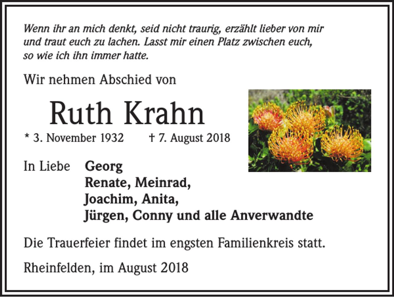 <p>Wenn ihr an mich denkt, seid nicht traurig, erzählt lieber von mir<br />und traut euch zu lachen. Lasst mir einen Platz zwischen euch,<br />so wie ich ihn immer hatte.</p><p>Wir nehmen Abschied von</p><p>Ruth Krahn</p><p>* 3. November 1932 † 7. August 2018</p><p>In Liebe Georg<br />Renate, Meinrad,<br />Joachim, Anita,<br />Jürgen, Conny und alle Anverwandte<br />Die Trauerfeier findet im engsten Familienkreis statt.<br />Rheinfelden, im August 2018</p>