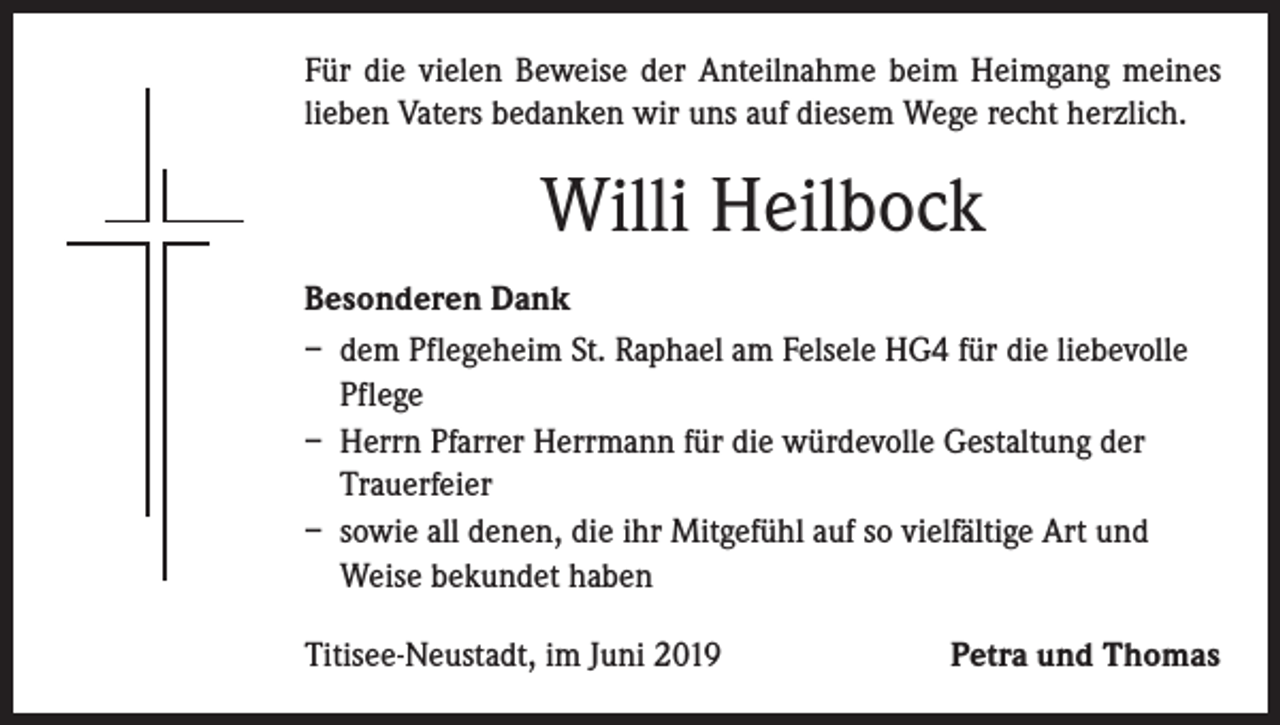 <p>Für die vielen Beweise der Anteilnahme beim Heimgang meines<br />lieben Vaters bedanken wir uns auf diesem Wege recht herzlich.</p><p>Willi Heilbock<br />Besonderen Dank<br />– dem Pflegeheim St. Raphael am Felsele HG4 für die liebevolle<br />Pflege<br />– Herrn Pfarrer Herrmann für die würdevolle Gestaltung der<br />Trauerfeier<br />– sowie all denen, die ihr Mitgefühl auf so vielfältige Art und<br />Weise bekundet haben<br />Titisee-Neustadt, im Juni 2019</p><p>Petra und Thomas</p>