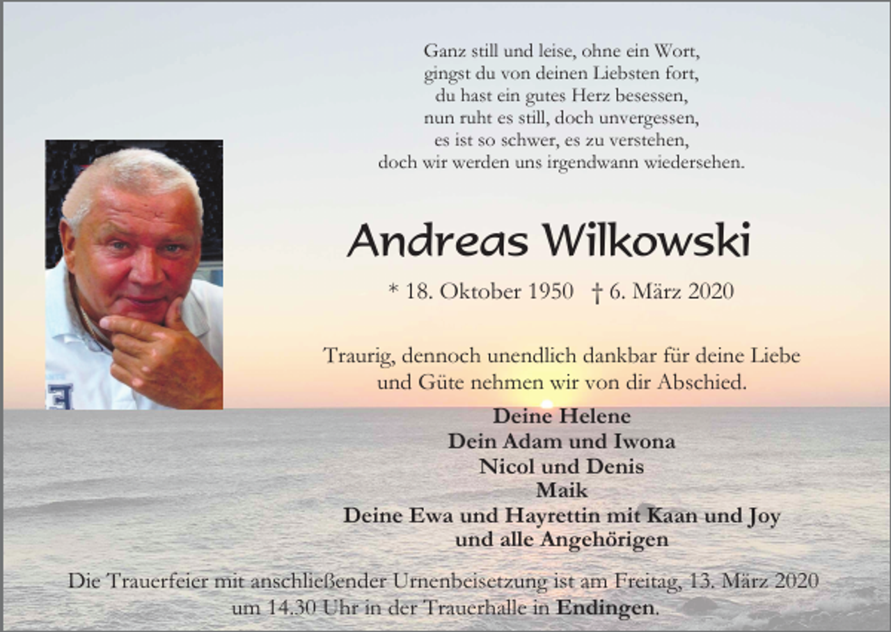 <p>Ganz still und leise, ohne ein Wort,<br />gingst du von deinen Liebsten fort,<br />du hast ein gutes Herz besessen,<br />nun ruht es still, doch unvergessen,<br />es ist so schwer, es zu verstehen,<br />doch wir werden uns irgendwann wiedersehen.</p><p>Andreas Wilkowski<br />* 18. Oktober 1950 † 6. März 2020<br />Traurig, dennoch unendlich dankbar für deine Liebe<br />und Güte nehmen wir von dir Abschied.<br />Deine Helene<br />Dein Adam und Iwona<br />Nicol und Denis<br />Maik<br />Deine Ewa und Hayrettin mit Kaan und Joy<br />und alle Angehörigen<br />Die Trauerfeier mit anschließender Urnenbeisetzung ist am Freitag, 13. März 2020<br />um 14.30 Uhr in der Trauerhalle in Endingen.</p>