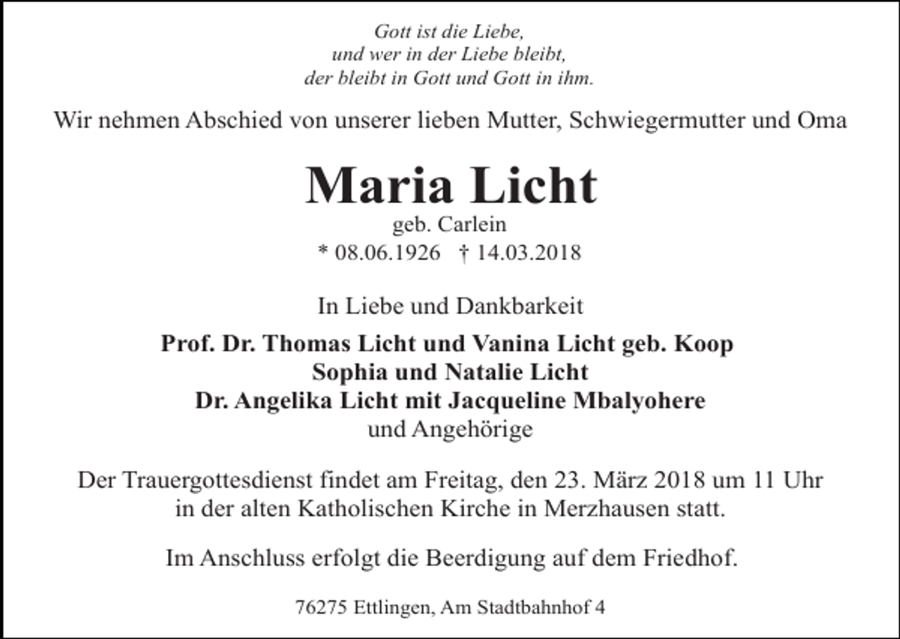 <p>Gott ist die Liebe,<br />und wer in der Liebe bleibt,<br />der bleibt in Gott und Gott in ihm.</p><p>Wir nehmen Abschied von unserer lieben Mutter, Schwiegermutter und Oma</p><p>Maria Licht<br />geb. Carlein<br />* 08.06.1926 † 14.03.2018</p><p>In Liebe und Dankbarkeit<br />Prof. Dr. Thomas Licht und Vanina Licht geb. Koop<br />Sophia und Natalie Licht<br />Dr. Angelika Licht mit Jacqueline Mbalyohere<br />und Angehörige<br />Der Trauergottesdienst findet am Freitag, den 23. März 2018 um 11 Uhr<br />in der alten Katholischen Kirche in Merzhausen statt.<br />Im Anschluss erfolgt die Beerdigung auf dem Friedhof.<br />76275 Ettlingen, Am Stadtbahnhof 4</p>