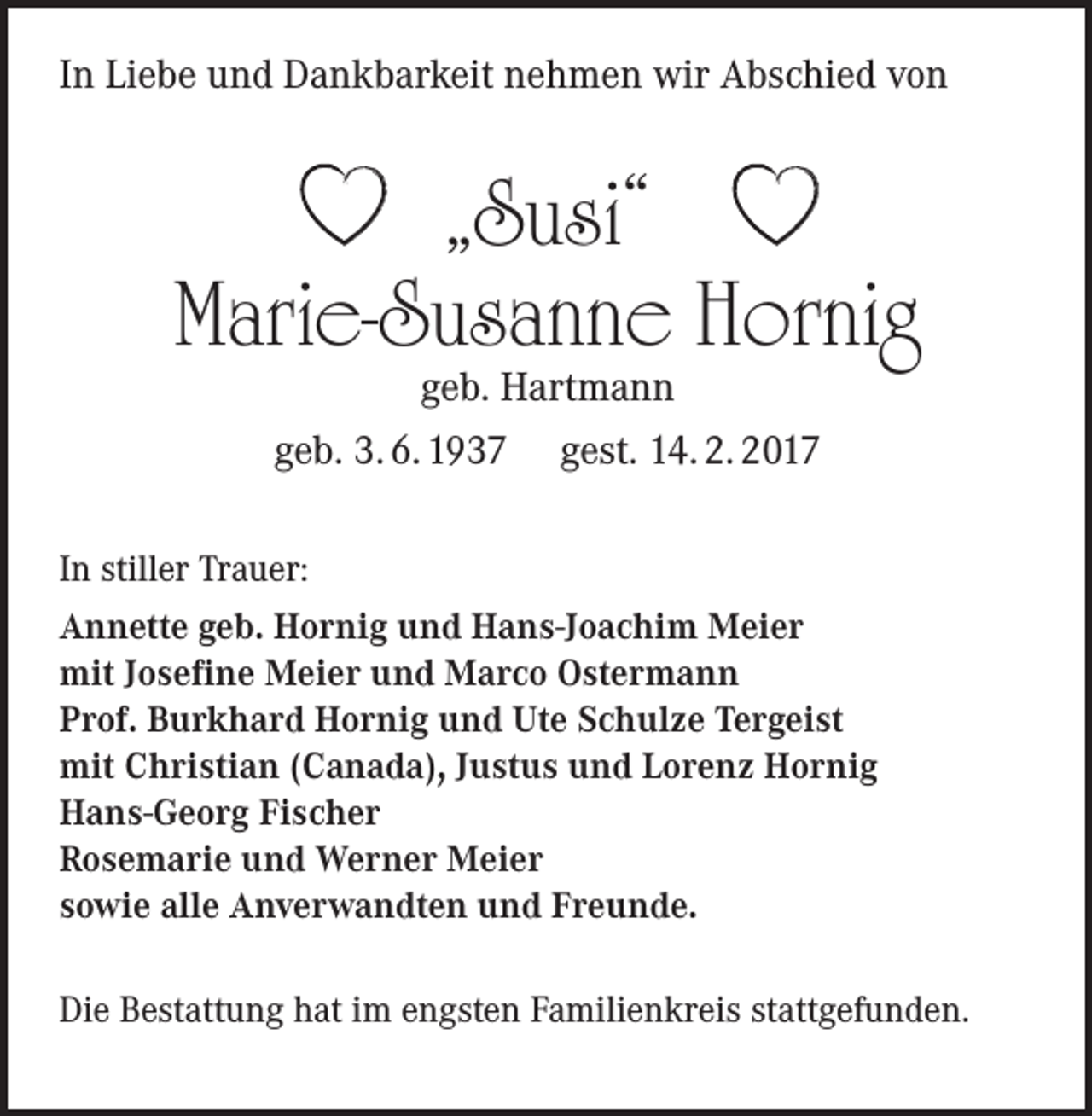 <p>In Liebe und Dankbarkeit nehmen wir Abschied von</p><p>„Susi“<br />Marie-Susanne Hornig<br />geb. Hartmann</p><p>geb. 3. 6. 1937</p><p>gest. 14. 2. 2017</p><p>In stiller Trauer:<br />Annette geb. Hornig und Hans-Joachim Meier<br />mit Josefine Meier und Marco Ostermann<br />Prof. Burkhard Hornig und Ute Schulze Tergeist<br />mit Christian (Canada), Justus und Lorenz Hornig<br />Hans-Georg Fischer<br />Rosemarie und Werner Meier<br />sowie alle Anverwandten und Freunde.<br />Die Bestattung hat im engsten Familienkreis stattgefunden.</p>