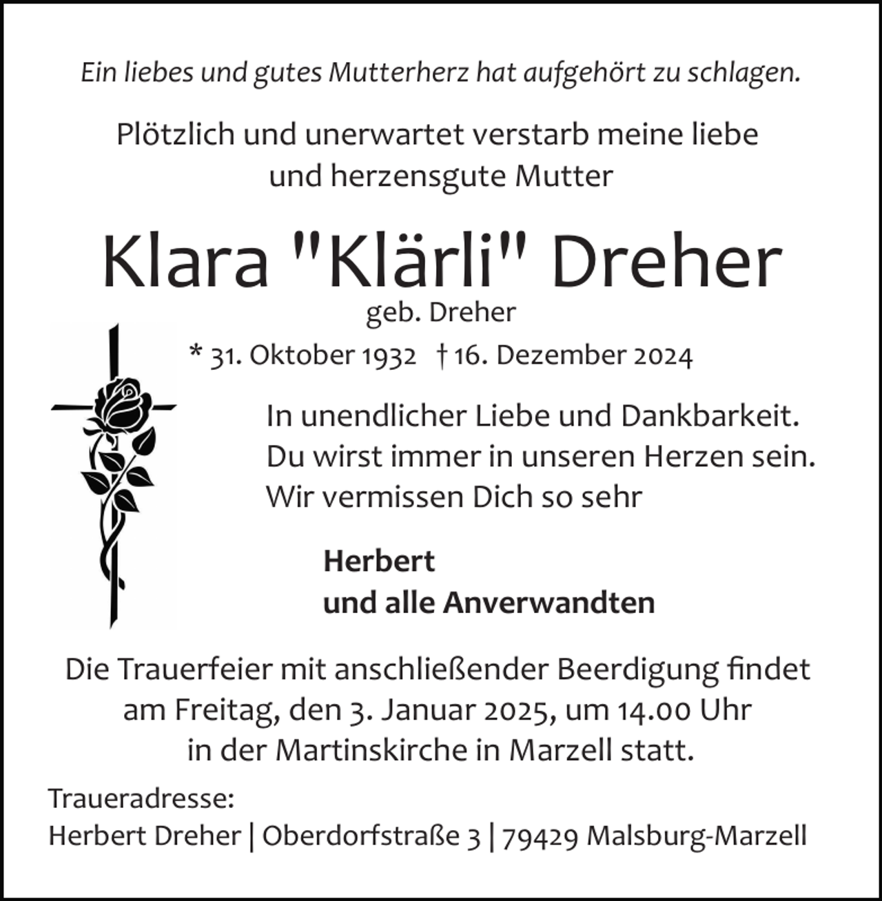 <p>Ein liebes und gutes Mutterherz hat aufgehört zu schlagen.</p><p>Plötzlich und unerwartet verstarb meine liebe<br />und herzensgute Mutter</p><p>Klara "Klärli" Dreher<br />geb. Dreher<br />* 31. Oktober 1932 † 16. Dezember 2024</p><p>In unendlicher Liebe und Dankbarkeit.<br />Du wirst immer in unseren Herzen sein.<br />Wir vermissen Dich so sehr<br />Herbert<br />und alle Anverwandten<br />Die Trauerfeier mit anschließender Beerdigung ﬁndet<br />am Freitag, den 3. Januar 2025, um 14.00 Uhr<br />in der Martinskirche in Marzell statt.<br />Traueradresse:<br />Herbert Dreher | Oberdorfstraße 3 | 79429 Malsburg­Marzell</p>