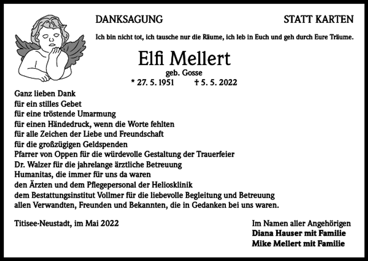<p>DANKSAGUNG</p><p>STATT KARTEN</p><p>Ich bin nicht tot, ich tausche nur die Räume, ich leb in Euch und geh durch Eure Träume.</p><p>Elfi geb.Mellert<br />Gosse<br />* 27. 5. 1951 † 5. 5. 2022<br />Ganz lieben Dank<br />für ein stilles Gebet<br />für eine tröstende Umarmung<br />für einen Händedruck, wenn die Worte fehlten<br />für alle Zeichen der Liebe und Freundschaft<br />für die großzügigen Geldspenden<br />Pfarrer von Oppen für die würdevolle Gestaltung der Trauerfeier<br />Dr. Walzer für die jahrelange ärztliche Betreuung<br />Humanitas, die immer für uns da waren<br />den Ärzten und dem Pflegepersonal der Heliosklinik<br />dem Bestattungsinstitut Vollmer für die liebevolle Begleitung und Betreuung<br />allen Verwandten, Freunden und Bekannten, die in Gedanken bei uns waren.<br />Titisee-Neustadt, im Mai 2022 Im Namen aller Angehörigen<br />Diana Hauser mit Familie<br />Mike Mellert mit Familie</p>