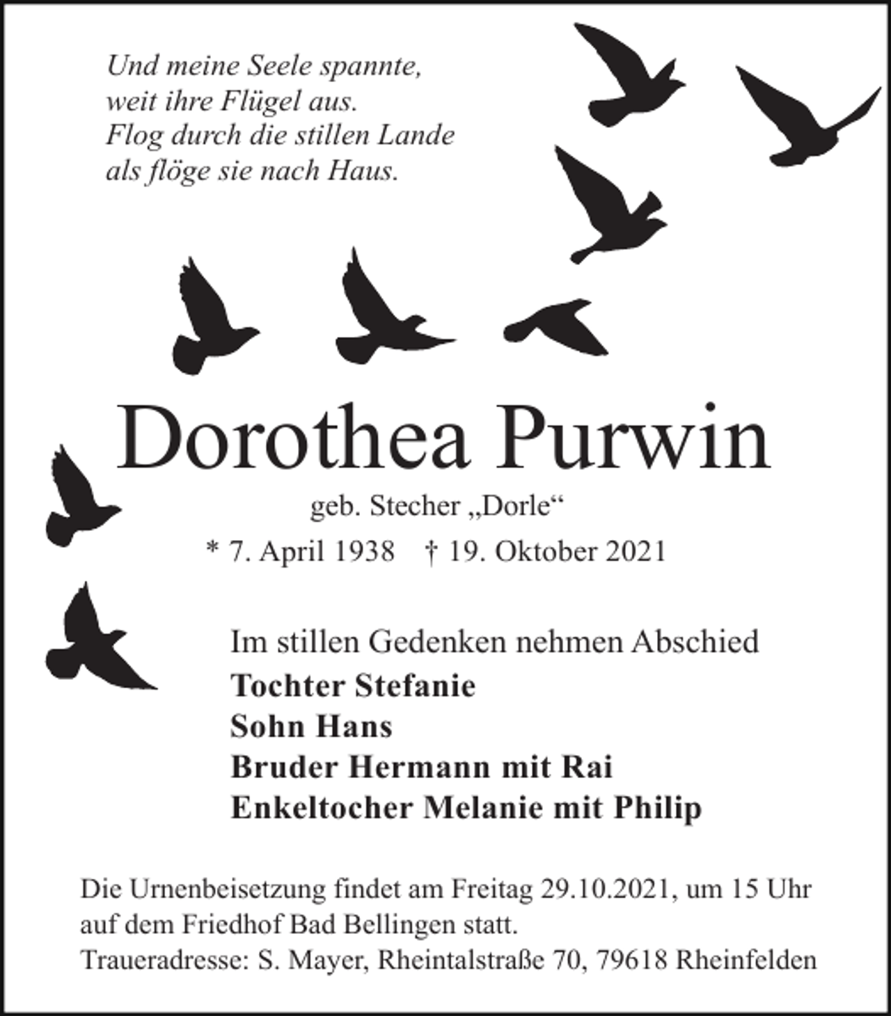 <p>Und meine Seele spannte,<br />weit ihre Flügel aus.<br />Flog durch die stillen Lande<br />als flöge sie nach Haus.</p><p>Dorothea Purwin<br />geb. Stecher „Dorle“<br />* 7. April 1938 † 19. Oktober 2021</p><p>Im stillen Gedenken nehmen Abschied<br />Tochter Stefanie<br />Sohn Hans<br />Bruder Hermann mit Rai<br />Enkeltocher Melanie mit Philip<br />Die Urnenbeisetzung findet am Freitag 29.10.2021, um 15 Uhr<br />auf dem Friedhof Bad Bellingen statt.<br />Traueradresse: S. Mayer, Rheintalstraße 70, 79618 Rheinfelden</p>