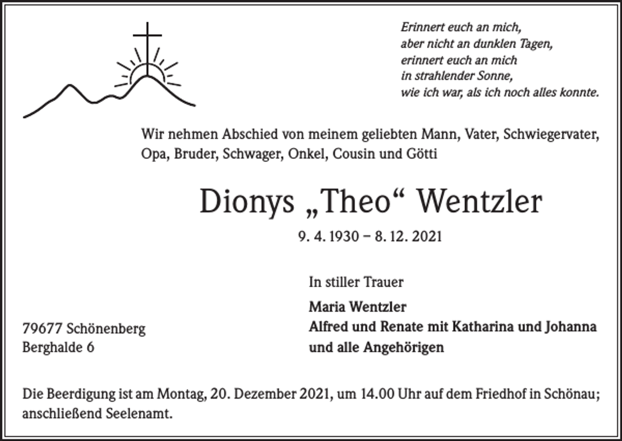 <p>Erinnert euch an mich,<br />aber nicht an dunklen Tagen,<br />erinnert euch an mich<br />in strahlender Sonne,<br />wie ich war, als ich noch alles konnte.</p><p>Wir nehmen Abschied von meinem geliebten Mann, Vater, Schwiegervater,<br />Opa, Bruder, Schwager, Onkel, Cousin und Götti</p><p>Dionys „Theo“ Wentzler<br />9. 4. 1930 – 8. 12. 2021<br />In stiller Trauer<br />79677 Schönenberg<br />Berghalde 6</p><p>Maria Wentzler<br />Alfred und Renate mit Katharina und Johanna<br />und alle Angehörigen</p><p>Die Beerdigung ist am Montag, 20. Dezember 2021, um 14.00 Uhr auf dem Friedhof in Schönau;<br />anschließend Seelenamt.</p>