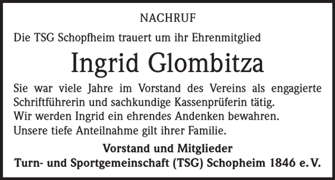 <p>NACHRUF<br />Die TSG Schopfheim trauert um ihr Ehrenmitglied</p><p>Ingrid Glombitza<br />Sie war viele Jahre im Vorstand des Vereins als engagierte<br />Schriftführerin und sachkundige Kassenprüferin tätig.<br />Wir werden Ingrid ein ehrendes Andenken bewahren.<br />Unsere tiefe Anteilnahme gilt ihrer Familie.<br />Vorstand und Mitglieder<br />Turn- und Sportgemeinschaft (TSG) Schopheim 1846 e. V.</p>