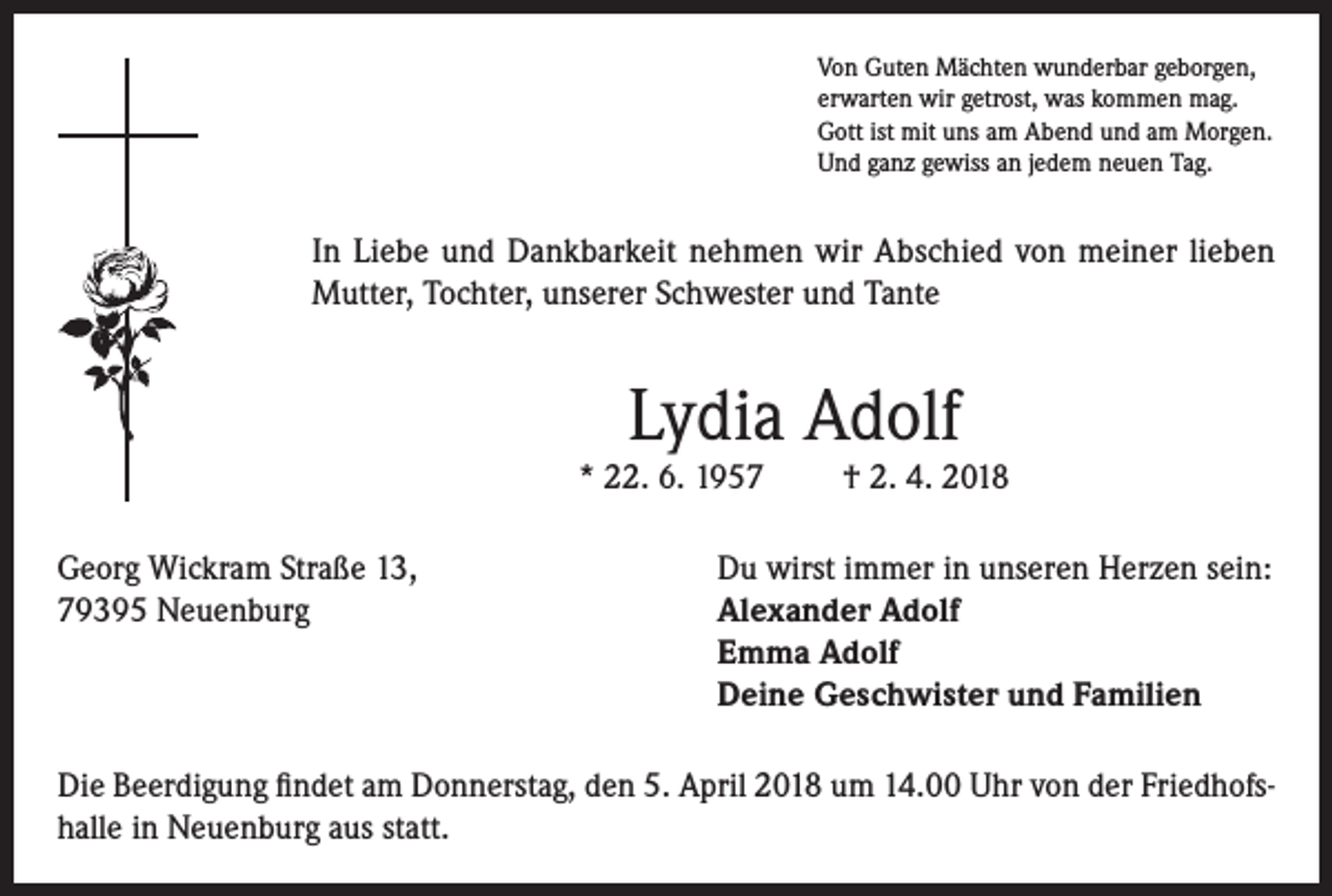 <p>Von Guten Mächten wunderbar geborgen,<br />erwarten wir getrost, was kommen mag.<br />Gott ist mit uns am Abend und am Morgen.<br />Und ganz gewiss an jedem neuen Tag.</p><p>In Liebe und Dankbarkeit nehmen wir Abschied von meiner lieben<br />Mutter, Tochter, unserer Schwester und Tante</p><p>Lydia Adolf</p><p>* 22. 6. 1957</p><p>† 2. 4. 2018</p><p>Georg Wickram Straße 13,<br />Du wirst immer in unseren Herzen sein:<br />79395 Neuenburg Alexander Adolf<br />Emma Adolf<br />Deine Geschwister und Familien<br />Die Beerdigung findet am Donnerstag, den 5. April 2018 um 14.00 Uhr von der Friedhofshalle in Neuenburg aus statt.</p>