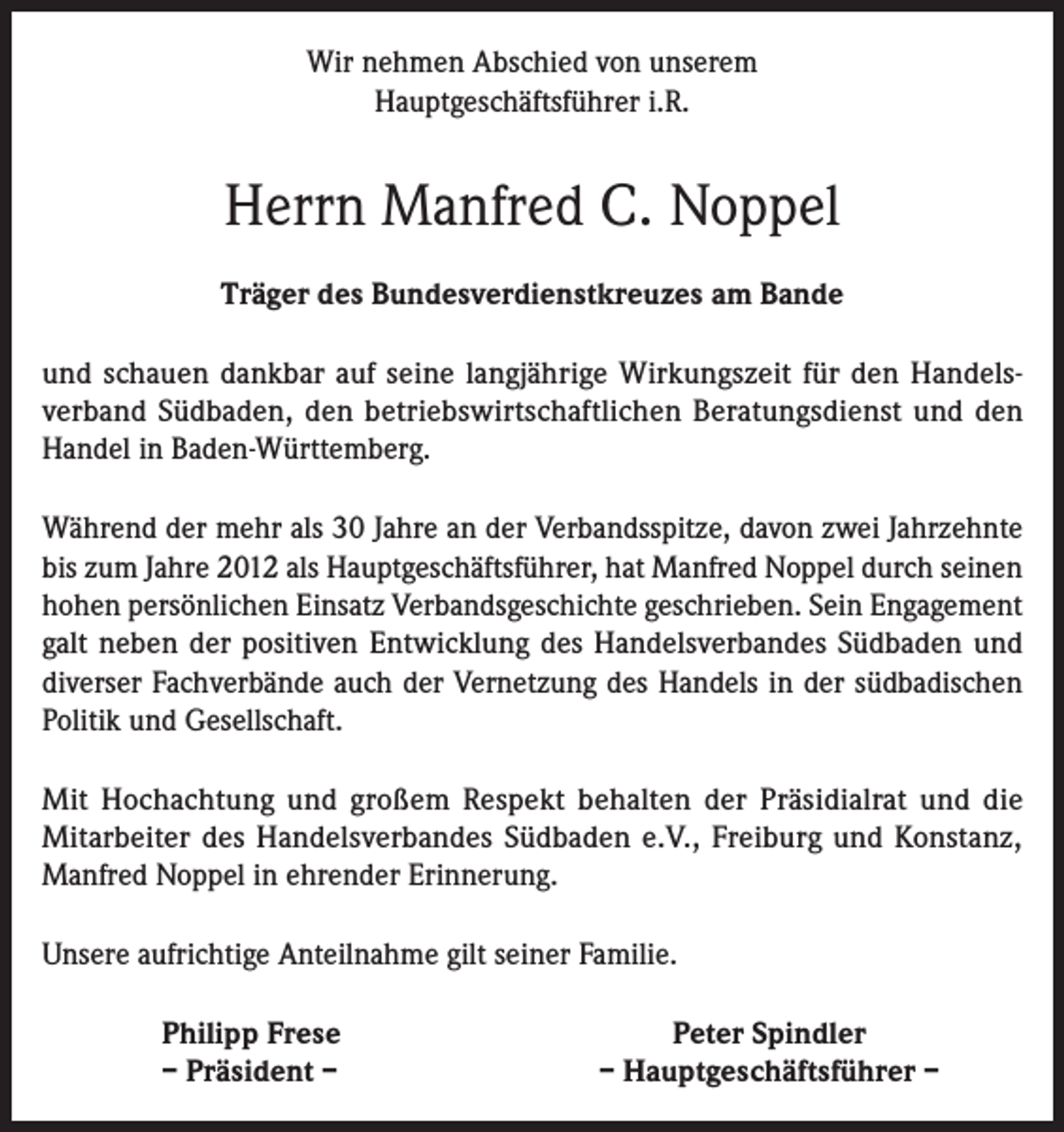 <p>Wir nehmen Abschied von unserem<br />Hauptgeschäftsführer i.R.</p><p>Herrn Manfred C. Noppel<br />Träger des Bundesverdienstkreuzes am Bande<br />und schauen dankbar auf seine langjährige Wirkungszeit für den Handelsverband Südbaden, den betriebswirtschaftlichen Beratungsdienst und den<br />Handel in Baden-Württemberg.<br />Während der mehr als 30 Jahre an der Verbandsspitze, davon zwei Jahrzehnte<br />bis zum Jahre 2012 als Hauptgeschäftsführer, hat Manfred Noppel durch seinen<br />hohen persönlichen Einsatz Verbandsgeschichte geschrieben. Sein Engagement<br />galt neben der positiven Entwicklung des Handelsverbandes Südbaden und<br />diverser Fachverbände auch der Vernetzung des Handels in der südbadischen<br />Politik und Gesellschaft.<br />Mit Hochachtung und großem Respekt behalten der Präsidialrat und die<br />Mitarbeiter des Handelsverbandes Südbaden e.V., Freiburg und Konstanz,<br />Manfred Noppel in ehrender Erinnerung.<br />Unsere aufrichtige Anteilnahme gilt seiner Familie.</p><p>Philipp Frese<br />– Präsident –</p><p>Peter Spindler<br />– Hauptgeschäftsführer –</p>