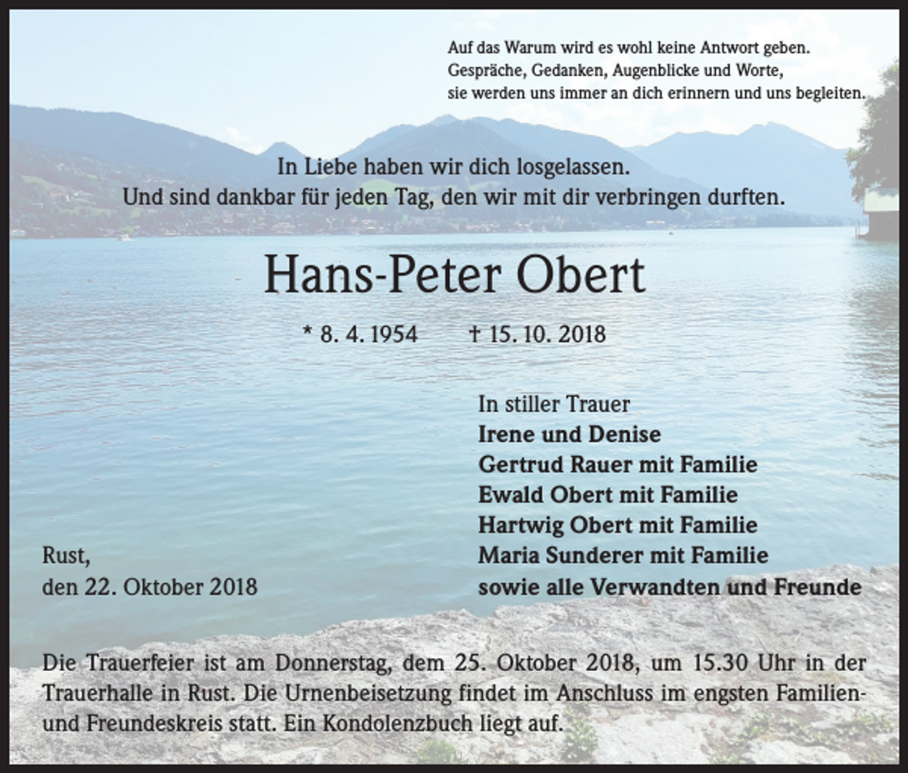 <p>Auf das Warum wird es wohl keine Antwort geben.<br />Gespräche, Gedanken, Augenblicke und Worte,<br />sie werden uns immer an dich erinnern und uns begleiten.</p><p>In Liebe haben wir dich losgelassen.<br />Und sind dankbar für jeden Tag, den wir mit dir verbringen durften.</p><p>Hans-Peter Obert<br />* 8. 4. 1954 † 15. 10. 2018</p><p>Rust,<br />den 22. Oktober 2018</p><p>In stiller Trauer<br />Irene und Denise<br />Gertrud Rauer mit Familie<br />Ewald Obert mit Familie<br />Hartwig Obert mit Familie<br />Maria Sunderer mit Familie<br />sowie alle Verwandten und Freunde</p><p>Die Trauerfeier ist am Donnerstag, dem 25. Oktober 2018, um 15.30 Uhr in der<br />Trauerhalle in Rust. Die Urnenbeisetzung findet im Anschluss im engsten Familienund Freundeskreis statt. Ein Kondolenzbuch liegt auf.</p>