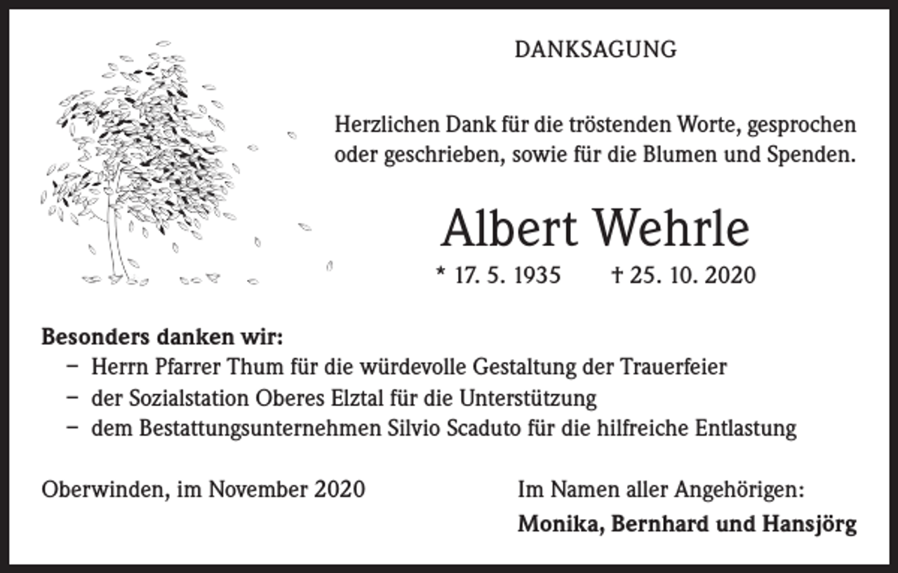 <p>DANKSAGUNG<br />Herzlichen Dank für die tröstenden Worte, gesprochen<br />oder geschrieben, sowie für die Blumen und Spenden.</p><p>Albert Wehrle<br />* 17. 5. 1935 † 25. 10. 2020<br />Besonders danken wir:<br />– Herrn Pfarrer Thum für die würdevolle Gestaltung der Trauerfeier<br />– der Sozialstation Oberes Elztal für die Unterstützung<br />– dem Bestattungsunternehmen Silvio Scaduto für die hilfreiche Entlastung<br />Oberwinden, im November 2020</p><p>Im Namen aller Angehörigen:<br />Monika, Bernhard und Hansjörg</p>