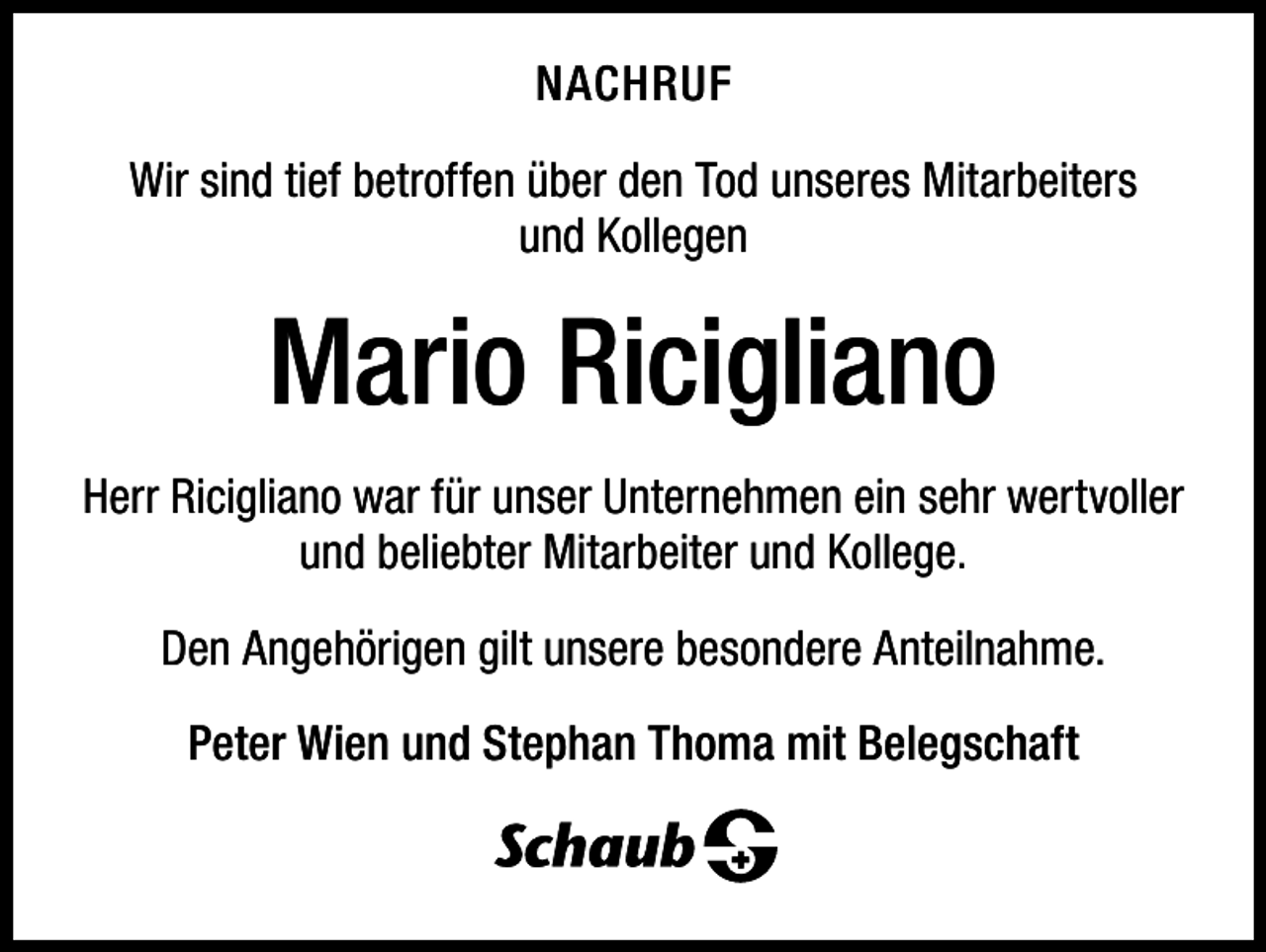 <p>NACHRUF<br />Wir sind tief betroffen über den Tod unseres Mitarbeiters<br />und Kollegen</p><p>Mario Ricigliano<br />Herr Ricigliano war für unser Unternehmen ein sehr wertvoller<br />und beliebter Mitarbeiter und Kollege.<br />Den Angehörigen gilt unsere besondere Anteilnahme.<br />Peter Wien und Stephan Thoma mit Belegschaft</p>