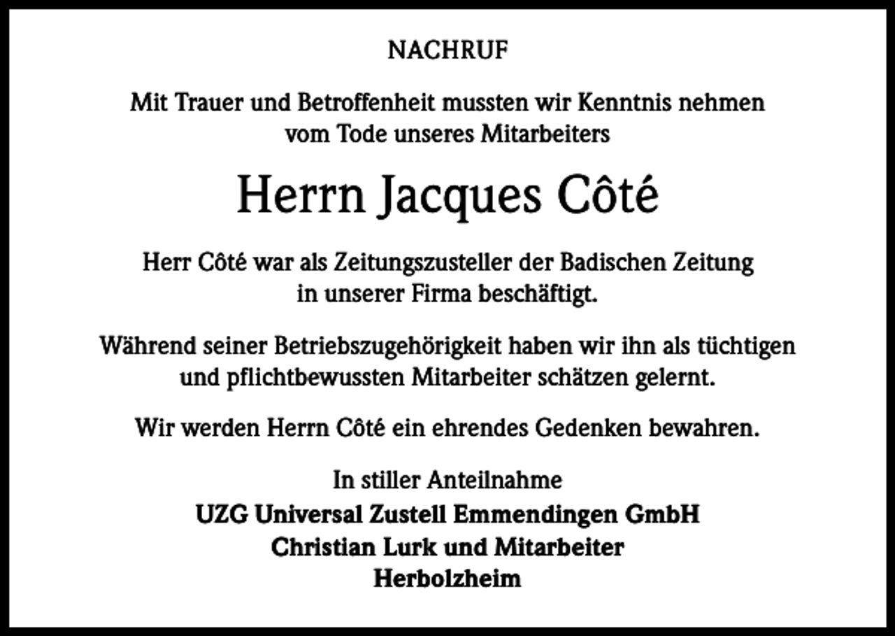 <p>NACHRUF<br />Mit Trauer und Betroffenheit mussten wir Kenntnis nehmen<br />vom Tode unseres Mitarbeiters</p><p>Herrn Jacques Côté<br />Herr Côté war als Zeitungszusteller der Badischen Zeitung<br />in unserer Firma beschäftigt.<br />Während seiner Betriebszugehörigkeit haben wir ihn als tüchtigen<br />und pflichtbewussten Mitarbeiter schätzen gelernt.<br />Wir werden Herrn Côté ein ehrendes Gedenken bewahren.<br />In stiller Anteilnahme<br />UZG Universal Zustell Emmendingen GmbH<br />Christian Lurk und Mitarbeiter<br />Herbolzheim</p>
