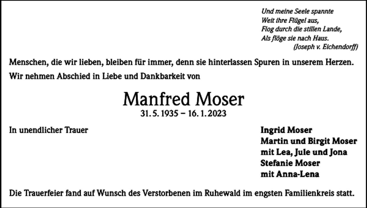 <p>Und meine Seele spannte<br />Weit ihre Flügel aus,<br />Flog durch die stillen Lande,<br />Als flöge sie nach Haus.</p><p>(Joseph v. Eichendorff)</p><p>Menschen, die wir lieben, bleiben für immer, denn sie hinterlassen Spuren in unserem Herzen.<br />Wir nehmen Abschied in Liebe und Dankbarkeit von</p><p>Manfred Moser<br />31. 5. 1935 – 16. 1. 2023</p><p>In unendlicher Trauer Ingrid Moser<br />Martin und Birgit Moser<br />mit Lea, Jule und Jona<br />Stefanie Moser<br />mit Anna-Lena<br />Die Trauerfeier fand auf Wunsch des Verstorbenen im Ruhewald im engsten Familienkreis statt.</p>