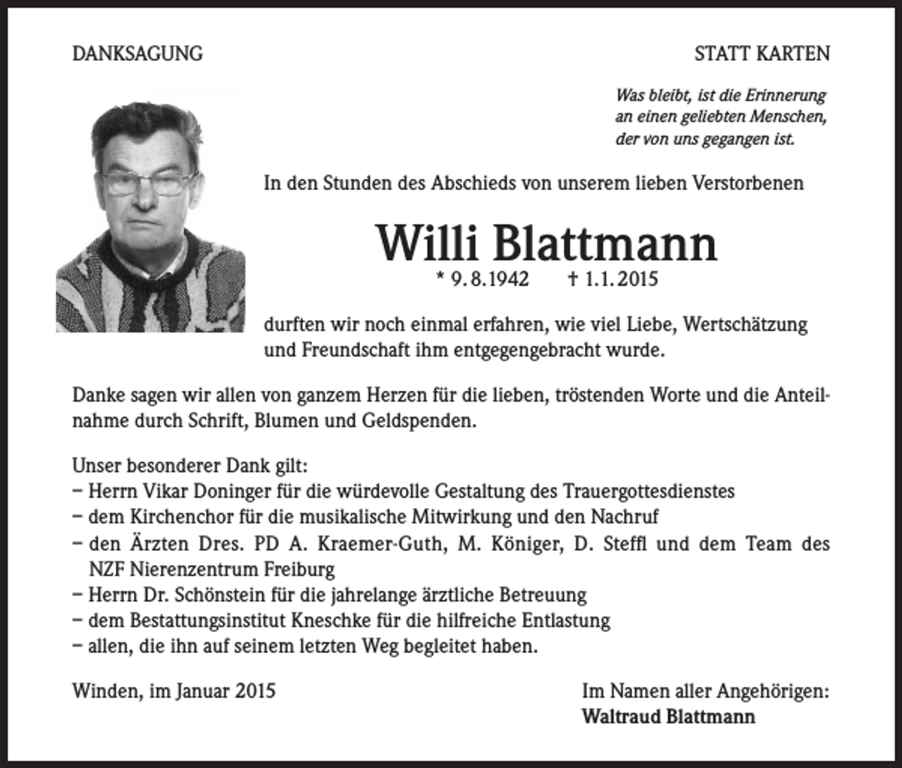 <p>DANKSAGUNG</p><p>STATT KARTEN<br />Was bleibt, ist die Erinnerung<br />an einen geliebten Menschen,<br />der von uns gegangen ist.</p><p>In den Stunden des Abschieds von unserem lieben Verstorbenen</p><p>Willi Blattmann<br />* 9. 8.1942 † 1.1. 2015</p><p>durften wir noch einmal erfahren, wie viel Liebe, Wertschätzung<br />und Freundschaft ihm entgegengebracht wurde.<br />Danke sagen wir allen von ganzem Herzen für die lieben, tröstenden Worte und die Anteilnahme durch Schrift, Blumen und Geldspenden.<br />Unser besonderer Dank gilt:<br />– Herrn Vikar Doninger für die würdevolle Gestaltung des Trauergottesdienstes<br />– dem Kirchenchor für die musikalische Mitwirkung und den Nachruf<br />– den Ärzten Dres. PD A. Kraemer-Guth, M. Königer, D. Steffl und dem Team des<br />NZF Nierenzentrum Freiburg<br />– Herrn Dr. Schönstein für die jahrelange ärztliche Betreuung<br />– dem Bestattungsinstitut Kneschke für die hilfreiche Entlastung<br />– allen, die ihn auf seinem letzten Weg begleitet haben.<br />Winden, im Januar 2015</p><p>Im Namen aller Angehörigen:<br />Waltraud Blattmann</p>