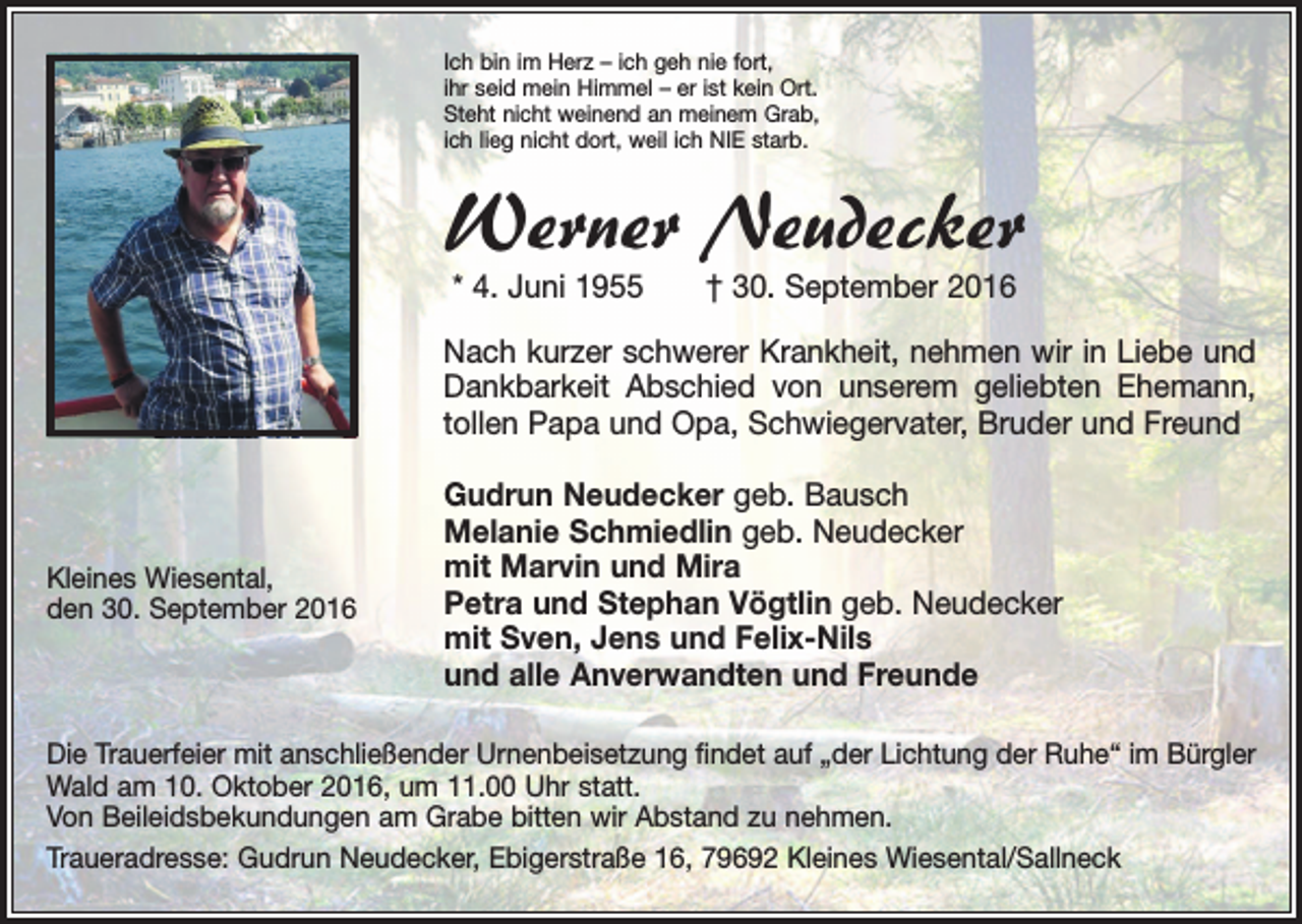 <p>Ich bin im Herz – ich geh nie fort,<br />ihr seid mein Himmel – er ist kein Ort.<br />Steht nicht weinend an meinem Grab,<br />ich lieg nicht dort, weil ich NIE starb.</p><p>Werner Neudecker<br />* 4. Juni 1955 † 30. September 2016</p><p>Nach kurzer schwerer Krankheit, nehmen wir in L<br />­ iebe und<br />Dankbarkeit Abschied von unserem geliebten Ehemann,<br />tollen Papa und Opa, S<br />­ chwiegervater, B<br />­ ruder und Freund</p><p>Kleines Wiesental,<br />den 30. September 2016</p><p>Gudrun Neudecker geb. Bausch<br />Melanie Schmiedlin geb. Neudecker<br />mit Marvin und Mira<br />Petra und Stephan Vögtlin geb. Neudecker<br />mit Sven, Jens und Felix-Nils<br />und alle Anverwandten und Freunde</p><p>Die Trauerfeier mit anschließender Urnenbeisetzung findet auf „der Lichtung der Ruhe“ im ­Bürgler<br />Wald am 10. Oktober 2016, um 11.00 Uhr statt.<br />Von Beileidsbekundungen am Grabe bitten wir Abstand zu nehmen.<br />Traueradresse: Gudrun Neudecker, Ebigerstraße 16, 79692 Kleines Wiesental/Sallneck</p>