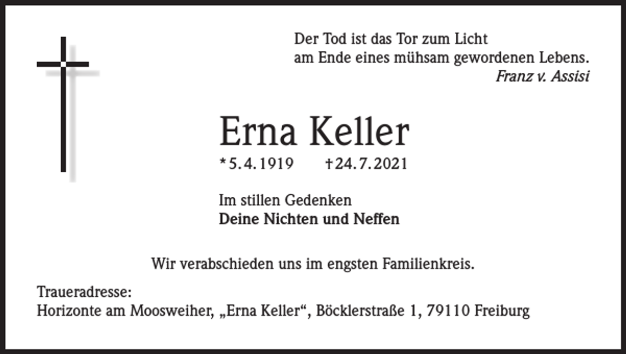 <p>Der Tod ist das Tor zum Licht<br />am Ende eines mühsam gewordenen Lebens.</p><p>Franz v. Assisi</p><p>Erna Keller<br />* 5. 4. 1919 † 24. 7. 2021<br />Im stillen Gedenken<br />Deine Nichten und Neffen<br />Wir verabschieden uns im engsten Familienkreis.<br />Traueradresse:<br />Horizonte am Moosweiher, „Erna Keller“, Böcklerstraße 1, 79110 Freiburg</p>
