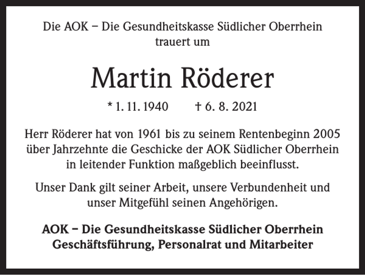 <p>Die AOK – Die Gesundheitskasse Südlicher Oberrhein<br />trauert um</p><p>Martin Röderer<br />* 1. 11. 1940 † 6. 8. 2021<br />Herr Röderer hat von 1961 bis zu seinem Rentenbeginn 2005<br />über Jahrzehnte die Geschicke der AOK Südlicher Oberrhein<br />in leitender Funktion maßgeblich beeinflusst.<br />Unser Dank gilt seiner Arbeit, unsere Verbundenheit und<br />unser Mitgefühl seinen Angehörigen.<br />AOK – Die Gesundheitskasse Südlicher Oberrhein<br />Geschäftsführung, Personalrat und Mitarbeiter</p>