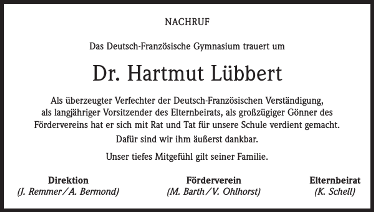 <p>NACHRUF<br />Das Deutsch-Französische Gymnasium trauert um</p><p>Dr. Hartmut Lübbert<br />Als überzeugter Verfechter der Deutsch-Französischen Verständigung,<br />als langjähriger Vorsitzender des Elternbeirats, als großzügiger Gönner des<br />Fördervereins hat er sich mit Rat und Tat für unsere Schule verdient gemacht.<br />Dafür sind wir ihm äußerst dankbar.<br />Unser tiefes Mitgefühl gilt seiner Familie.<br />Direktion<br />(J. Remmer / A. Bermond)</p><p>Förderverein<br />(M. Barth / V. Ohlhorst)</p><p>Elternbeirat<br />(K. Schell)</p>