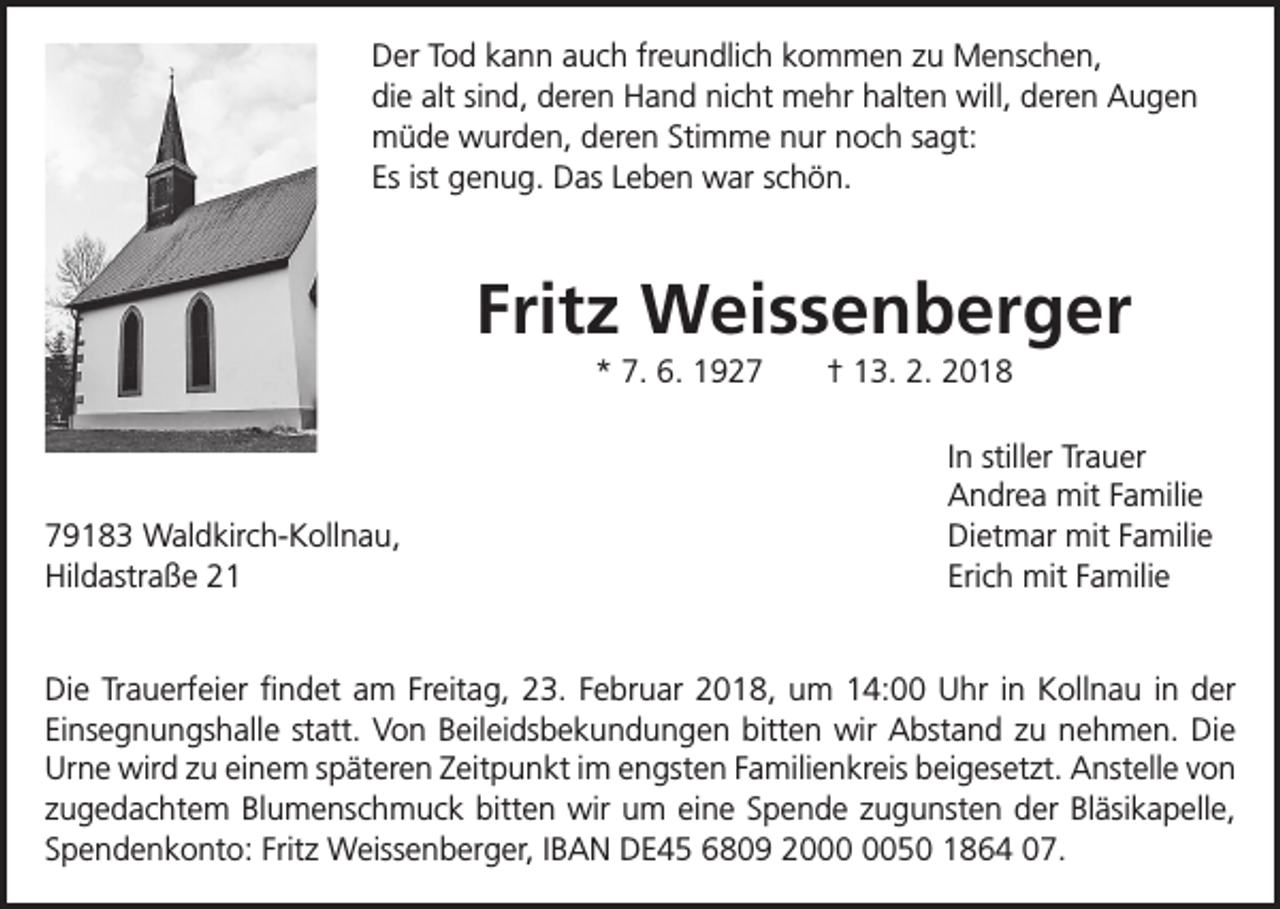 <p>Der Tod kann auch freundlich kommen zu Menschen,<br />die alt sind, deren Hand nicht mehr halten will, deren Augen<br />müde wurden, deren Stimme nur noch sagt:<br />Es ist genug. Das Leben war schön.</p><p>Fritz Weissenberger<br />* 7. 6. 1929183 Waldkirch-Kollnau,<br />Hildastraße 21</p><p>† 13. 2. 2018<br />In stiller Trauer<br />Andrea mit Familie<br />Dietmar mit Familie<br />Erich mit Familie</p><p>Die Trauerfeier findet am Freitag, 23. Februar 2018, um 14:00 Uhr in Kollnau in der<br />Einsegnungshalle statt. Von Beileidsbekundungen bitten wir Abstand zu nehmen. Die<br />Urne wird zu einem späteren Zeitpunkt im engsten Familienkreis beigesetzt. Anstelle von<br />zugedachtem Blumenschmuck bitten wir um eine Spende zugunsten der Bläsikapelle,<br />Spendenkonto: Fritz Weissenberger, IBAN DE45 6809 2050 1864 07.</p>