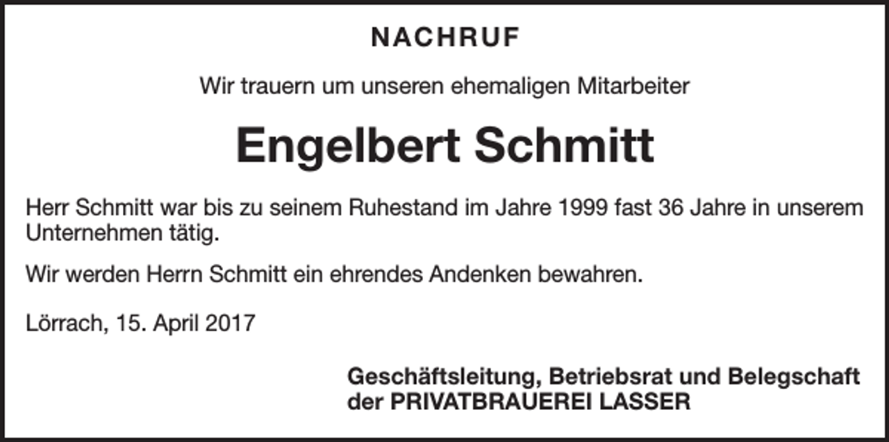<p>NACHRUF<br />Wir trauern um unseren ehemaligen Mitarbeiter</p><p>Engelbert Schmitt<br />Herr Schmitt war bis zu seinem Ruhestand im Jahre 1999 fast 36 Jahre in unserem<br />­Unternehmen tätig.<br />Wir werden Herrn Schmitt ein ehrendes Andenken bewahren.<br />Lörrach, 15. April 2017</p><p>Geschäftsleitung, Betriebsrat und Belegschaft<br />der PRIVATBRAUEREI LASSER</p>