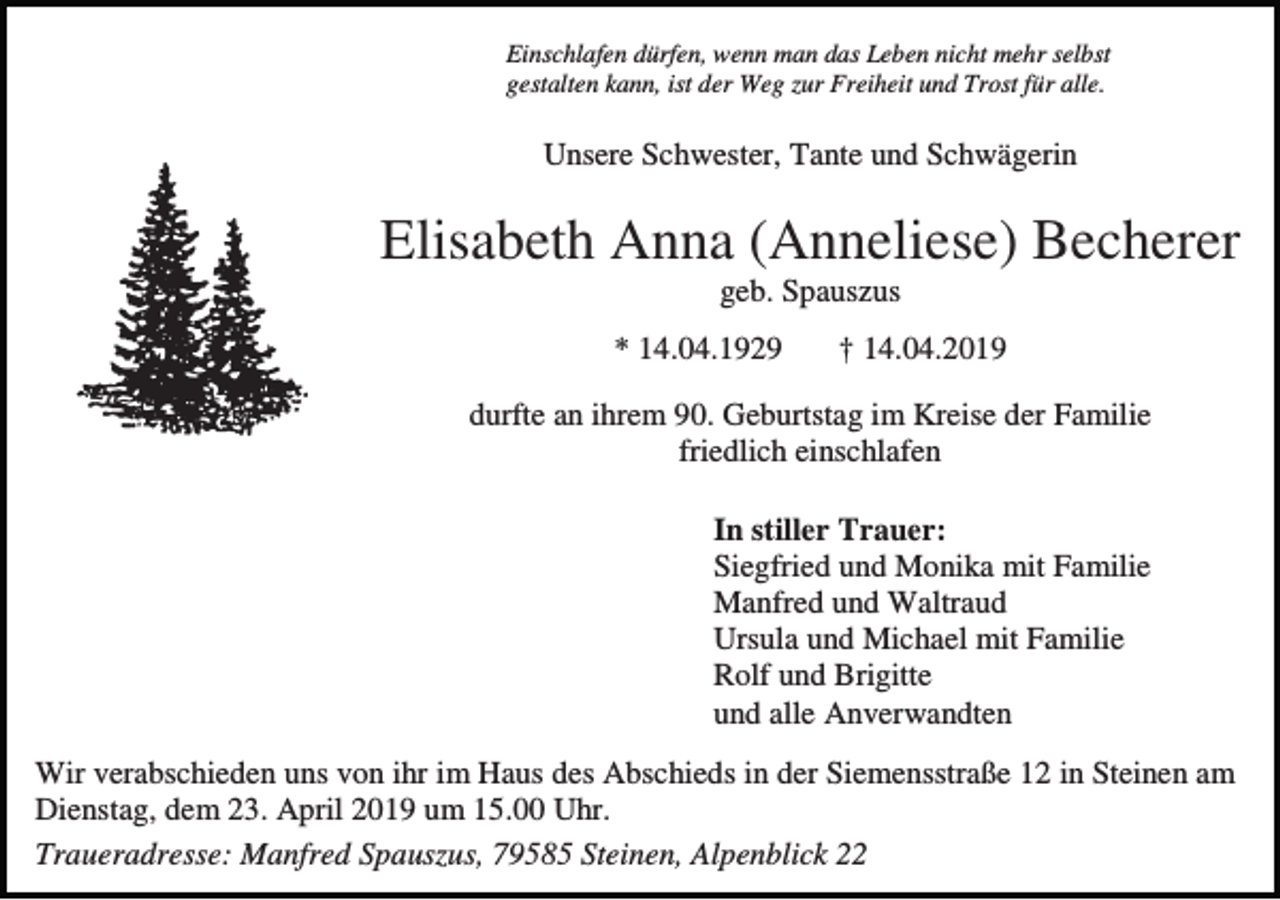 <p>Einschlafen dürfen, wenn man das Leben nicht mehr selbst<br />gestalten kann, ist der Weg zur Freiheit und Trost für alle.</p><p>Unsere Schwester, Tante und Schwägerin</p><p>Elisabeth Anna (Anneliese) Becherer<br />geb. Spauszus<br />* 14.04.1929</p><p>† 14.04.2019</p><p>durfte an ihrem 90. Geburtstag im Kreise der Familie<br />friedlich einschlafen<br />In stiller Trauer:<br />Siegfried und Monika mit Familie<br />Manfred und Waltraud<br />Ursula und Michael mit Familie<br />Rolf und Brigitte<br />und alle Anverwandten<br />Wir verabschieden uns von ihr im Haus des Abschieds in der Siemensstraße 12 in Steinen am<br />Dienstag, dem 23. April 2019 um 15.00 Uhr.<br />Traueradresse: Manfred Spauszus, 79585 Steinen, Alpenblick 22</p>