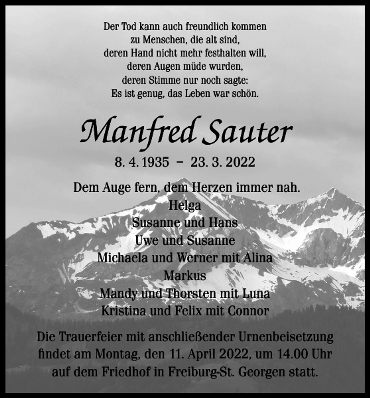<p>Der Tod kann auch freundlich kommen<br />zu Menschen, die alt sind,<br />deren Hand nicht mehr festhalten will,<br />deren Augen müde wurden,<br />deren Stimme nur noch sagte:<br />Es ist genug, das Leben war schön.</p><p>Manfred Sauter<br />8. 4. 1935 – 23. 3. 2022<br />Dem Auge fern, dem Herzen immer nah.<br />Helga<br />Susanne und Hans<br />Uwe und Susanne<br />Michaela und Werner mit Alina<br />Markus<br />Mandy und Thorsten mit Luna<br />Kristina und Felix mit Connor<br />Die Trauerfeier mit anschließender Urnenbeisetzung<br />findet am Montag, den 11. April 2022, um 14.00 Uhr<br />auf dem Friedhof in Freiburg-St. Georgen statt.</p>