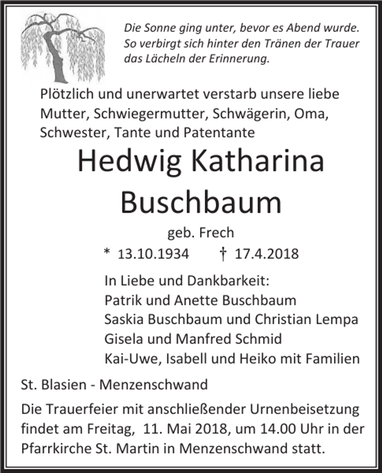 <p>Die Sonne ging unter, bevor es Abend wurde.<br />So verbirgt sich hinter den Tränen der Trauer<br />das Lächeln der Erinnerung.</p><p>Plötzlich und unerwartet verstarb unsere liebe<br />Mutter, Schwiegermutter, Schwägerin, Oma,<br />Schwester, Tante und Patentante</p><p>Hedwig Katharina<br />Buschbaum<br />geb. Frech<br />* 13.10.1934<br />† 17.4.2018</p><p>In Liebe und Dankbarkeit:<br />Patrik und Anette Buschbaum<br />Saskia Buschbaum und Christian Lempa<br />Gisela und Manfred Schmid<br />Kai-Uwe, Isabell und Heiko mit Familien<br />St. Blasien - Menzenschwand<br />Die Trauerfeier mit anschließender Urnenbeisetzung<br />findet am Freitag, 11. Mai 2018, um 14.00 Uhr in der<br />Pfarrkirche St. Martin in Menzenschwand statt.</p>