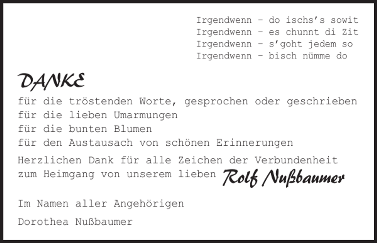 <p>Irgendwenn<br />Irgendwenn<br />Irgendwenn<br />Irgendwenn</p><p>–<br />–<br />–<br />–</p><p>do ischs’s sowit<br />es chunnt di Zit<br />s’goht jedem so<br />bisch nümme do</p><p>DANKE<br />für<br />für<br />für<br />für</p><p>die<br />die<br />die<br />den</p><p>tröstenden Worte, gesprochen oder geschrieben<br />lieben Umarmungen<br />bunten Blumen<br />Austausach von schönen Erinnerungen</p><p>Herzlichen Dank für alle Zeichen der Verbundenheit<br />zum Heimgang von unserem lieben</p><p>Rolf Nußbaumer</p><p>Im Namen aller Angehörigen<br />Dorothea Nußbaumer</p>