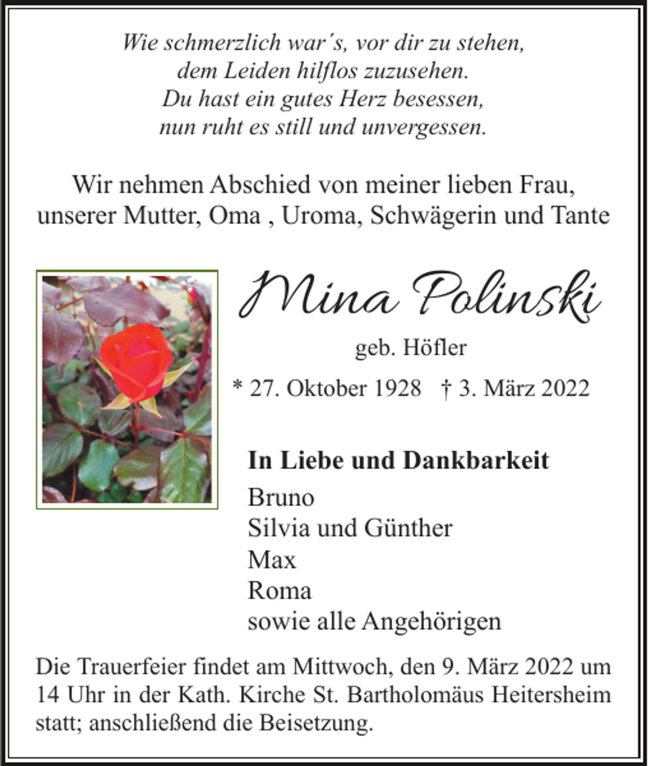 <p>Wie schmerzlich war´s, vor dir zu stehen,<br />dem Leiden hilflos zuzusehen.<br />Du hast ein gutes Herz besessen,<br />nun ruht es still und unvergessen.</p><p>Wir nehmen Abschied von meiner lieben Frau,<br />unserer Mutter, Oma , Uroma, Schwägerin und Tante</p><p>Mina Polinski<br />geb. Höfler</p><p>* 27. Oktober 1928 † 3. März 2022</p><p>In Liebe und Dankbarkeit<br />Bruno<br />Silvia und Günther<br />Max<br />Roma<br />sowie alle Angehörigen<br />Die Trauerfeier findet am Mittwoch, den 9. März 2022 um<br />14 Uhr in der Kath. Kirche St. Bartholomäus Heitersheim<br />statt; anschließend die Beisetzung.</p>