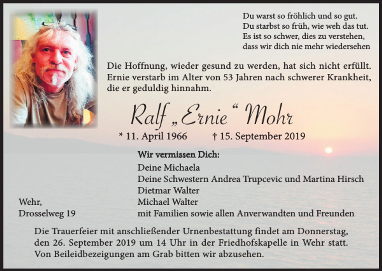 <p>Du warst so fröhlich und so gut.<br />Du starbst so früh, wie weh das tut.<br />Es ist so schwer, dies zu verstehen,<br />dass wir dich nie mehr wiedersehen</p><p>Die Hoffnung, wieder gesund zu werden, hat sich nicht erfüllt.<br />Ernie verstarb im Alter von 53 Jahren nach schwerer Krankheit,<br />die er geduldig hinnahm.</p><p>Ralf „Ernie“ Mohr</p><p>* 11. April 1966</p><p>Wehr,<br />Drosselweg 19</p><p>† 15. September 2019</p><p>Wir vermissen Dich:<br />Deine Michaela<br />Deine Schwestern Andrea Trupcevic und Martina Hirsch<br />Dietmar Walter<br />Michael Walter<br />mit Familien sowie allen Anverwandten und Freunden</p><p>Die Trauerfeier mit anschließender Urnenbestattung findet am Donnerstag,<br />den 26. September 2019 um 14 Uhr in der Friedhofskapelle in Wehr statt.<br />Von Beileidbezeigungen am Grab bitten wir abzusehen.</p>