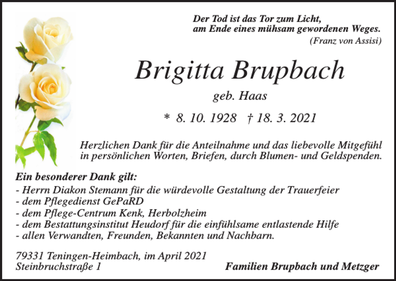 <p>Der Tod ist das Tor zum Licht,<br />am Ende eines mühsam gewordenen Weges.<br />(Franz von Assisi)</p><p>Brigitta Brupbach<br />geb. Haas<br />* 8. 10. 1928 † 18. 3. 2021<br />Herzlichen Dank für die Anteilnahme und das liebevolle Mitgefühl<br />in persönlichen Worten, Briefen, durch Blumen- und Geldspenden.<br />Ein besonderer Dank gilt:<br />- Herrn Diakon Stemann für die würdevolle Gestaltung der Trauerfeier<br />- dem Pflegedienst GePaRD<br />- dem Pflege-Centrum Kenk, Herbolzheim<br />- dem Bestattungsinstitut Heudorf für die einfühlsame entlastende Hilfe<br />- allen Verwandten, Freunden, Bekannten und Nachbarn.<br />79331 Teningen-Heimbach, im April 2021<br />Steinbruchstraße 1</p><p>Familien Brupbach und Metzger</p>