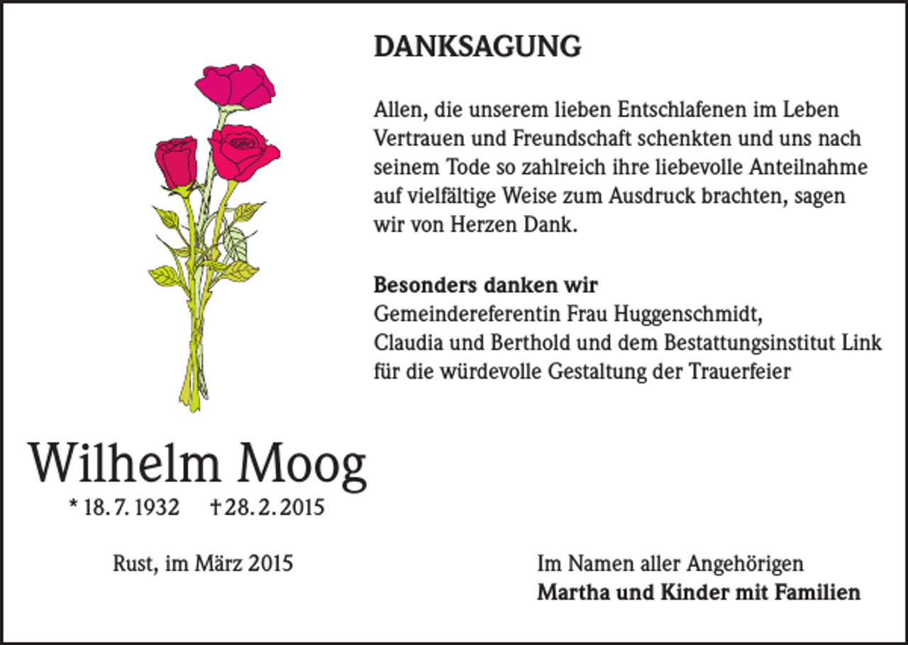 <p>DANKSAGUNG<br />Allen, die unserem lieben Entschlafenen im Leben<br />Vertrauen und Freundschaft schenkten und uns nach<br />seinem Tode so zahlreich ihre liebevolle Anteilnahme<br />auf vielfältige Weise zum Ausdruck brachten, sagen<br />wir von Herzen Dank.<br />Besonders danken wir<br />Gemeindereferentin Frau Huggenschmidt,<br />Claudia und Berthold und dem Bestattungsinstitut Link<br />für die würdevolle Gestaltung der Trauerfeier</p><p>Wilhelm Moog<br />* 18. 7. 1932</p><p>† 28. 2. 2015</p><p>Rust, im März 2015 Im Namen aller Angehörigen<br />Martha und Kinder mit Familien</p>