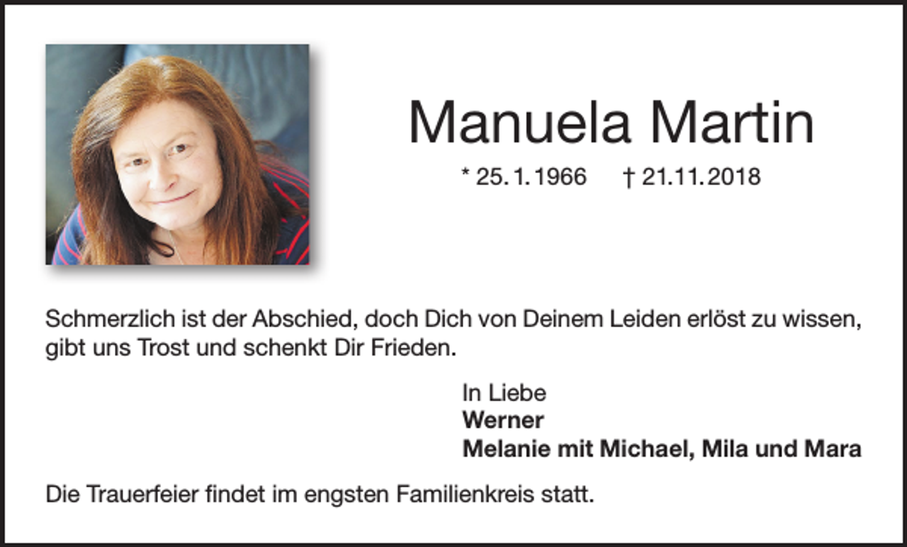 <p>Manuela Martin<br />* 25. 1. 1966 † 21.11. 2018</p><p>Schmerzlich ist der Abschied, doch Dich von Deinem Leiden erlöst zu wissen,<br />gibt uns Trost und schenkt Dir Frieden.<br />In Liebe<br />Werner<br />Melanie mit Michael, Mila und Mara<br />Die Trauerfeier findet im engsten Familienkreis statt.</p>