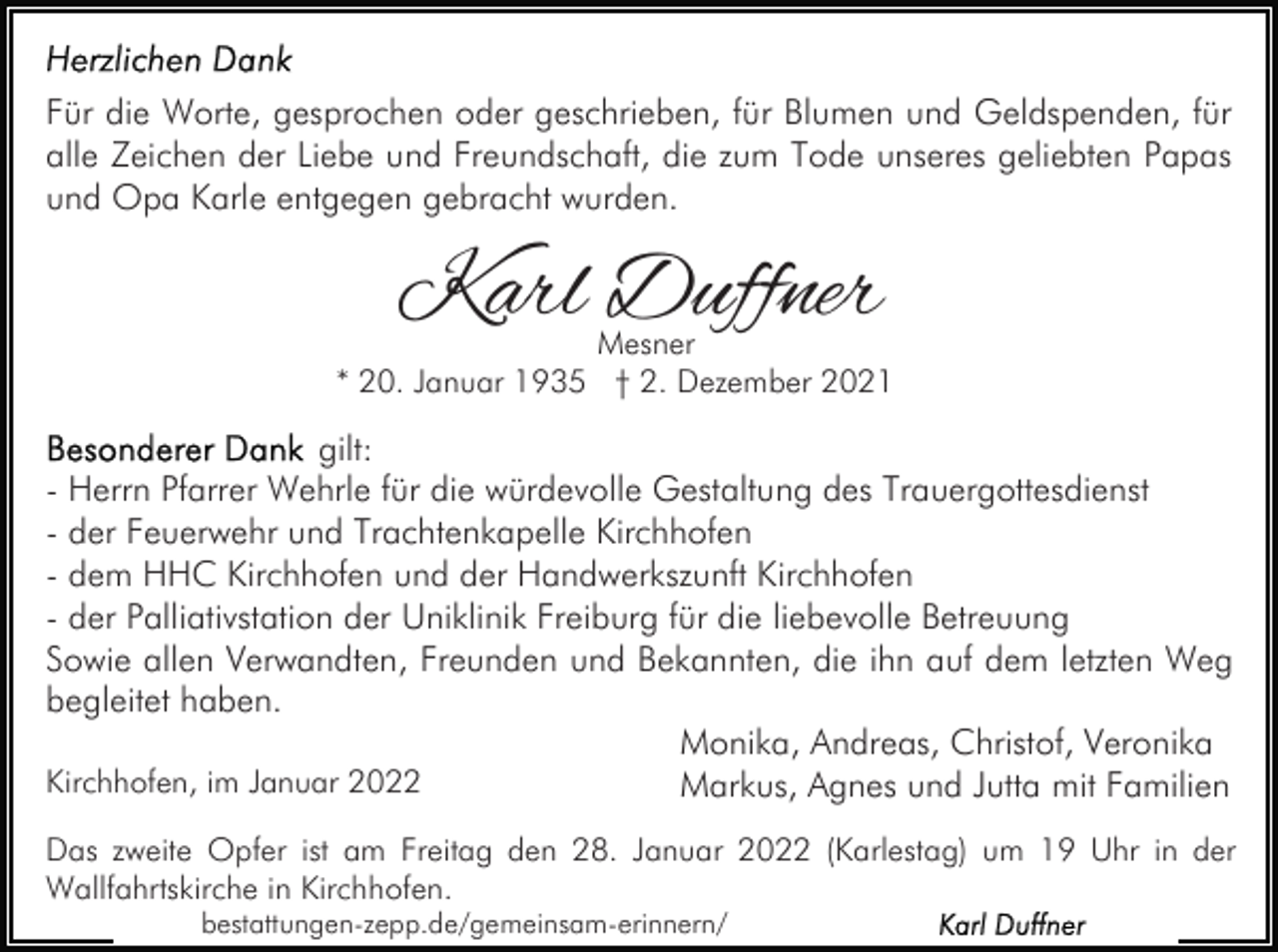 <p>Für die Worte, gesprochen oder geschrieben, für Blumen und Geldspenden, für<br />alle Zeichen der Liebe und Freundschaft, die zum Tode unseres geliebten Papas<br />und Opa Karle entgegen gebracht wurden.</p><p>Karl Duffner</p><p>Mesner<br />* 20. Januar 1935 † 2. Dezember 2021</p><p>gilt:<br />- Herrn Pfarrer Wehrle für die würdevolle Gestaltung des Trauergottesdienst<br />- der Feuerwehr und Trachtenkapelle Kirchhofen<br />- dem HHC Kirchhofen und der Handwerkszunft Kirchhofen<br />- der Palliativstation der Uniklinik Freiburg für die liebevolle Betreuung<br />Sowie allen Verwandten, Freunden und Bekannten, die ihn auf dem letzten Weg<br />begleitet haben.<br />Monika, Andreas, Christof, Veronika<br />Kirchhofen, im Januar 2022<br />Markus, Agnes und Jutta mit Familien<br />Das zweite Opfer ist am Freitag den 28. Januar 2022 (Karlestag) um 19 Uhr in der<br />Wallfahrtskirche in Kirchhofen.<br />bestattungen-zepp.de/gemeinsam-erinnern/</p>