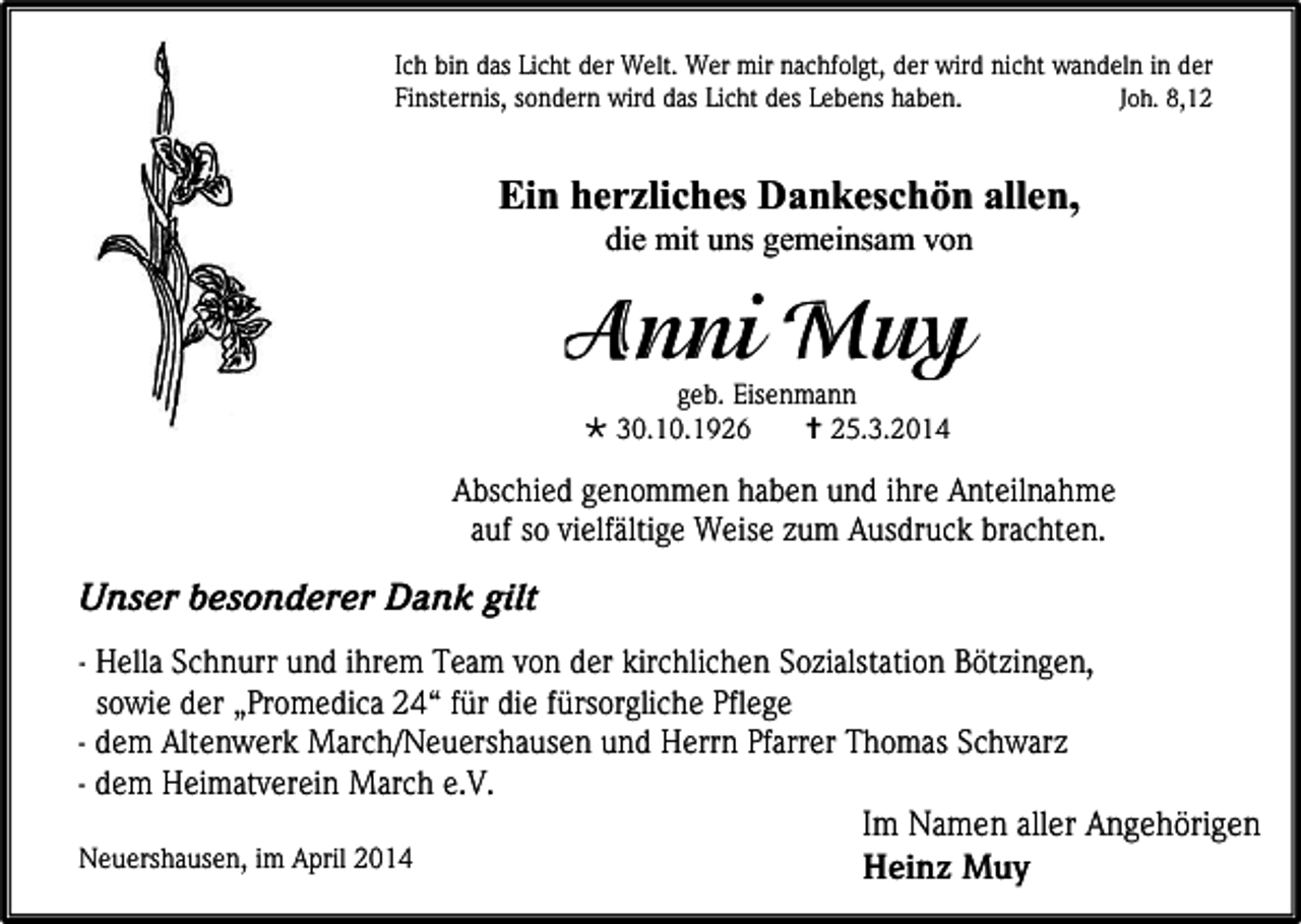 <p>Ich bin das Licht der Welt. Wer mir nachfolgt, der wird nicht wandeln in der<br />Finsternis, sondern wird das Licht des Lebens haben.<br />Joh. 8,12</p><p>Ein herzliches Dankeschön allen,<br />die mit uns gemeinsam von</p><p>geb. Eisenmann<br /> 30.10.1926<br /> 25.3.2014</p><p>Abschied genommen haben und ihre Anteilnahme<br />auf so vielfältige Weise zum Ausdruck brachten.</p><p>Unser besonderer Dank gilt<br />- Hella Schnurr und ihrem Team von der kirchlichen Sozialstation Bötzingen,<br />sowie der „Promedica 24“ für die fürsorgliche Pflege<br />- dem Altenwerk March/Neuershausen und Herrn Pfarrer Thomas Schwarz<br />- dem Heimatverein March e.V.<br />Im Namen aller Angehörigen<br />Neuershausen, im April 2014<br />Heinz Muy</p>