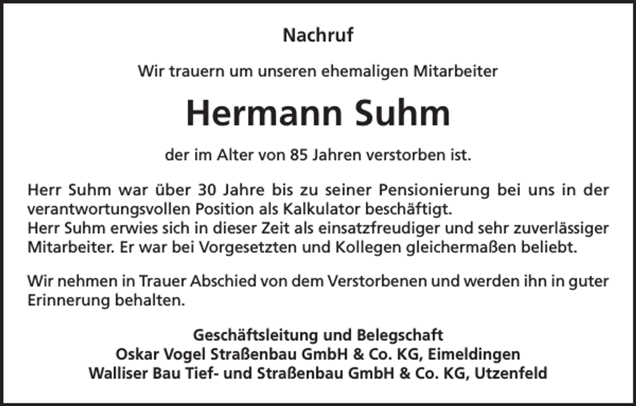 <p>Nachruf<br />Wir trauern um unseren ehemaligen Mitarbeiter</p><p>Hermann Suhm<br />der im Alter von 85 Jahren verstorben ist.<br />Herr Suhm war über 30 Jahre bis zu seiner Pensionierung bei uns in der<br />verantwortungsvollen Position als Kalkulator beschäftigt.<br />Herr Suhm erwies sich in dieser Zeit als einsatzfreudiger und sehr zuverlässiger<br />Mitarbeiter. Er war bei Vorgesetzten und Kollegen gleichermaßen beliebt.<br />Wir nehmen in Trauer Abschied von dem Verstorbenen und werden ihn in guter<br />Erinnerung behalten.<br />Geschäftsleitung und Belegschaft<br />Oskar Vogel Straßenbau GmbH &amp; Co. KG, Eimeldingen<br />Walliser Bau Tief- und Straßenbau GmbH &amp; Co. KG, Utzenfeld</p>