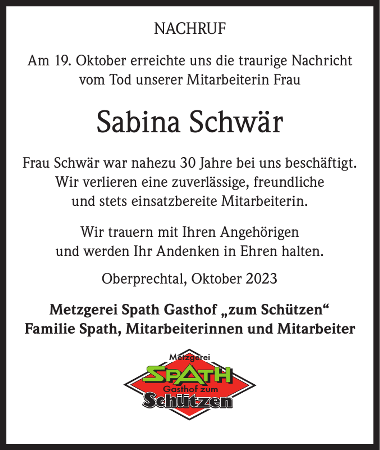 <p>NACHRUF<br />Am 19. Oktober erreichte uns die traurige Nachricht<br />vom Tod unserer Mitarbeiterin Frau</p><p>Sabina Schwär<br />Frau Schwär war nahezu 30 Jahre bei uns beschäftigt.<br />Wir verlieren eine zuverlässige, freundliche<br />und stets einsatzbereite Mitarbeiterin.<br />Wir trauern mit Ihren Angehörigen<br />und werden Ihr Andenken in Ehren halten.<br />Oberprechtal, Oktober 2023<br />Metzgerei Spath Gasthof „zum Schützen“<br />Familie Spath, Mitarbeiterinnen und Mitarbeiter<br />Metzgerei</p><p>Gasthof zum</p>