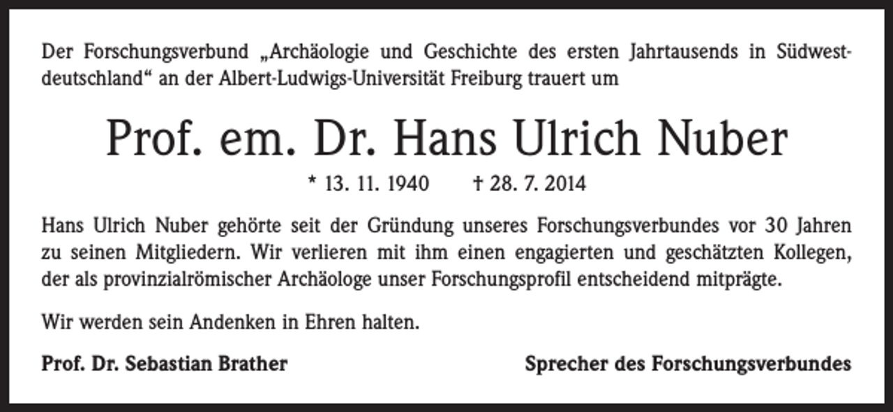 <p>Der Forschungsverbund „Archäologie und Geschichte des ersten Jahrtausends in ­Südwest-­<br />deutschland“ an der Albert-Ludwigs-Universität Freiburg trauert um</p><p>Prof. em. Dr. Hans Ulrich Nuber<br />* 13. 11. 1940 † 28. 7. 2014<br />Hans Ulrich Nuber gehörte seit der Gründung unseres Forschungsverbundes vor 30 Jahren<br />zu seinen Mitgliedern. Wir verlieren mit ihm einen engagierten und geschätzten Kollegen,<br />der als provinzialrömischer Archäologe unser Forschungsprofil entscheidend mitprägte.<br />Wir werden sein Andenken in Ehren halten.<br />Prof. Dr. Sebastian Brather</p><p>Sprecher des Forschungsverbundes</p>