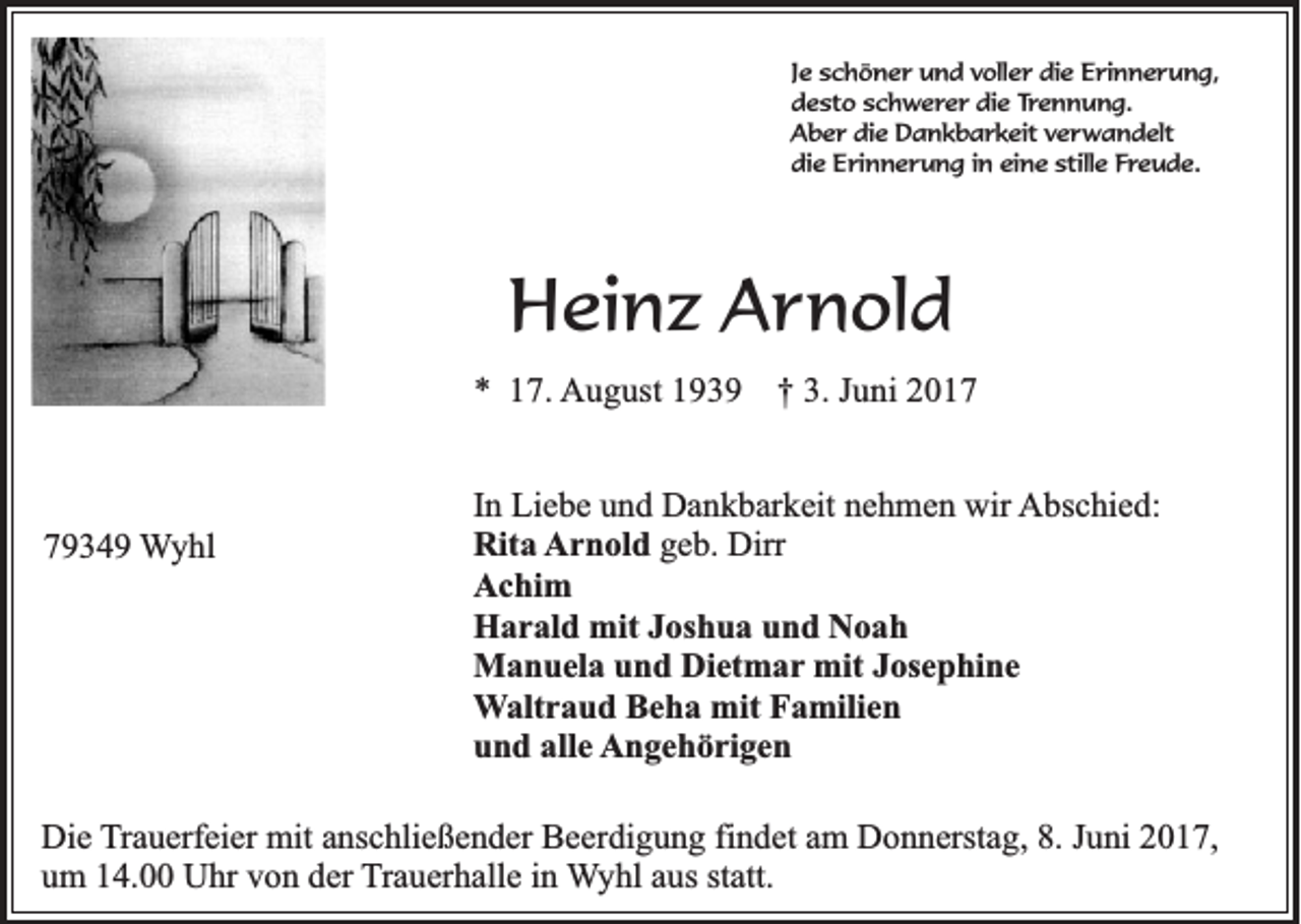 <p>J e schöner<br />Je<br />s c h ö n e r und<br />u n d voller<br />v oll e r die<br />di e Erinnerung,<br />E ri n n e ru n g,<br />ddesto<br />e st o sschwerer<br />c h w e r e r die<br />di e Trennung.<br />Tr e n n u n g.<br />AAber<br />b e r didie<br />e Dankbarkeit<br />D a n k b a r k eit vverwandelt<br />e r w a n d elt<br />di<br />e Erinnerung<br />E ri n n e r u n g i in<br />n eieine<br />n e still<br />e FFreude.<br />r e u d e.<br />die<br />stille</p><p>HHeinz<br />e in z Arnold<br />A r n o ld<br />** 117.<br />7 . AAugust<br />u g u st 1939<br />19 3 9</p><p>77934 3 4 9 WWyhl<br />y hl</p><p>†<br />† 33.. Juni<br />Ju n i 2017<br />20 1 7</p><p>I n Liebe<br />In<br />Li e b e und<br />u n d Dankbarkeit<br />D a n k b ar k eit nehmen<br />n e h m e n wir<br />wir Abschied:<br />A bs c hi e d:<br />Rit<br />a AArnold<br />r n ol d geb.<br />g e b. Dirr<br />Dirr<br />Rita<br />A c hi m<br />Achim<br />H a r al d mit<br />mit JJoshua<br />os h u a uund<br />n d NNoah<br />oah<br />Harald<br />M a n u el a u und<br />n d DiDietmar<br />et m a r mit<br />mit Josephine<br />J os e p hi n e<br />Manuela<br />WWaltraud<br />alt r a u d Beha<br />B e h a mit<br />mit Familien<br />F a mili e n<br />u n d all<br />e Angehörigen<br />A n g e h ö ri g e n<br />und<br />alle</p><p>Die<br />Di<br />e TTrauerfeier<br />r a u erf ei er mit<br />mit anschließender<br />a ns c hli e ß e n d er Beerdigung<br />B e er di g u n g fi<br />findet<br />n d et am<br />a m Donnerstag,<br />D o n n erst a g, 8.<br />8. Juni<br />J u ni 2017,<br />2 0 1 7,<br />um<br />u m 114.00<br />4. Uhr<br />U hr vvon<br />o n dder<br />er TTrauerhalle<br />r a u er h all e iinn Wyhl<br />W y hl aaus<br />us ststatt.<br />att.</p>