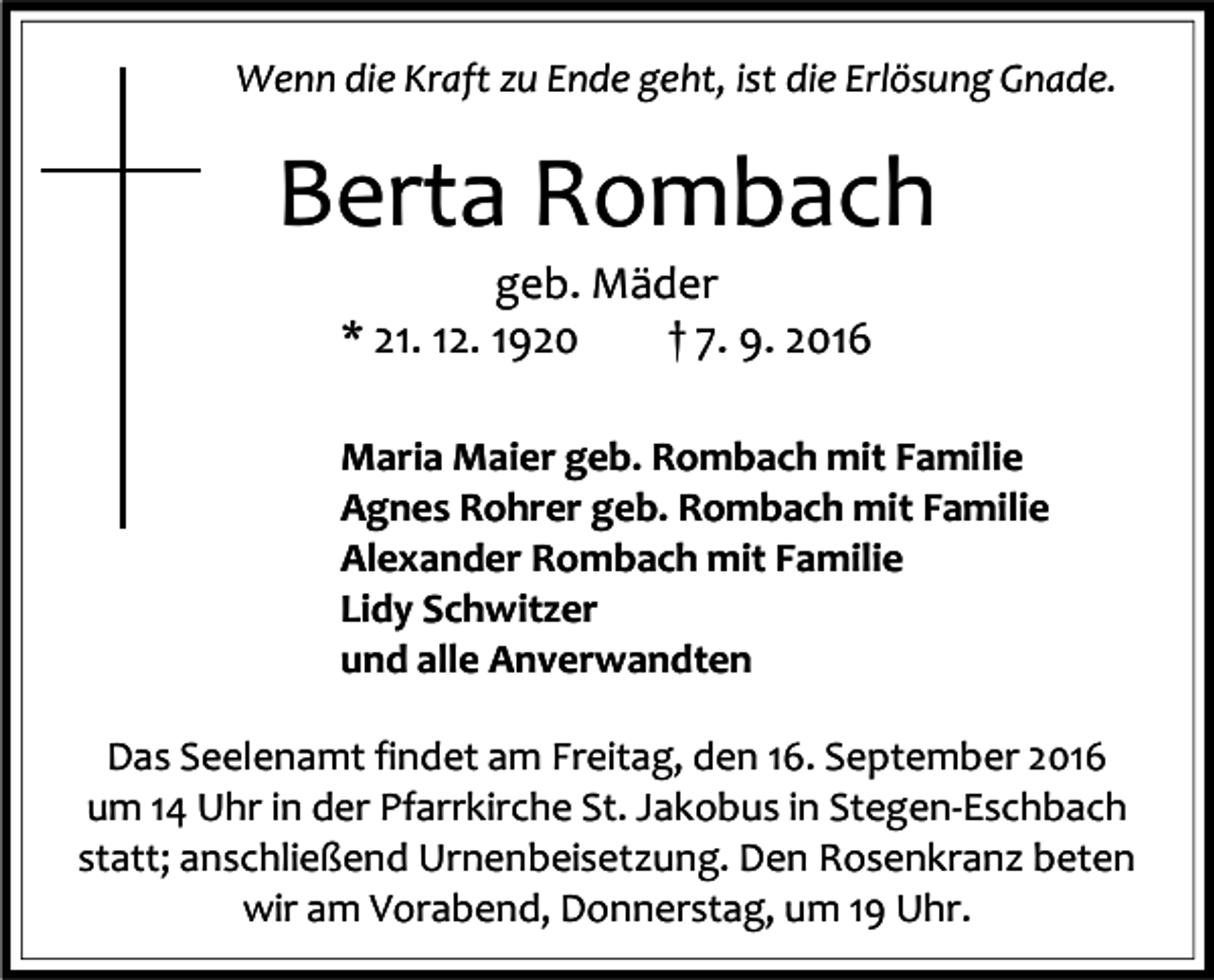 <p>Wenn die Kraft zu Ende geht, ist die Erlösung Gnade.</p><p>Berta Rombach<br />geb. Mäder<br />* 21. 12. 1920<br />† 7. 9. 2016<br />Maria Maier geb. Rombach mit Familie<br />Agnes Rohrer geb. Rombach mit Familie<br />Alexander Rombach mit Familie<br />Lidy Schwitzer<br />und alle Anverwandten<br />Das Seelenamt findet am Freitag, den 16. September 2016<br />um 14 Uhr in der Pfarrkirche St. Jakobus in Stegen-Eschbach<br />statt; anschließend Urnenbeisetzung. Den Rosenkranz beten<br />wir am Vorabend, Donnerstag, um 19 Uhr.</p>