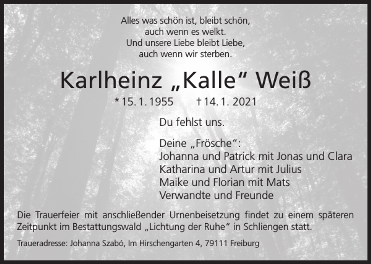 <p>Alles was schön ist, bleibt schön,<br />auch wenn es welkt.<br />Und unsere Liebe bleibt Liebe,<br />auch wenn wir sterben.</p><p>Karlheinz „Kalle“ Weiß<br />* 15. 1. 1955 † 14. 1. 2021<br />Du fehlst uns.<br />Deine „Frösche“:<br />Johanna und Patrick mit Jonas und Clara<br />Katharina und Artur mit Julius<br />Maike und Florian mit Mats<br />Verwandte und Freunde<br />Die Trauerfeier mit anschließender Urnenbeisetzung findet zu einem späteren<br />Zeitpunkt im Bestattungswald „Lichtung der Ruhe“ in Schliengen statt.<br />Traueradresse: Johanna Szabó, Im Hirschengarten 4, 79111 Freiburg</p>