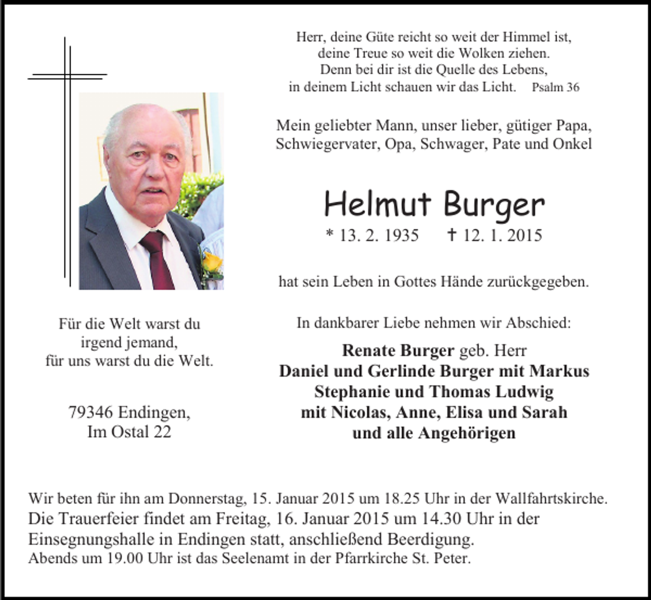 <p>Herr, deine Güte reicht so weit der Himmel ist,<br />deine Treue so weit die Wolken ziehen.<br />Denn bei dir ist die Quelle des Lebens,<br />in deinem Licht schauen wir das Licht. Psalm 36</p><p>Mein geliebter Mann, unser lieber, gütiger Papa,<br />Schwiegervater, Opa, Schwager, Pate und Onkel</p><p>Helmut Burger<br />* 13. 2. 1935</p><p> 12. 1. 2015</p><p>hat sein Leben in Gottes Hände zurückgegeben.<br />Für die Welt warst du<br />irgend jemand,<br />für uns warst du die Welt.</p><p>79346 Endingen,<br />Im Ostal 22</p><p>In dankbarer Liebe nehmen wir Abschied:</p><p>Renate Burger geb. Herr<br />Daniel und Gerlinde Burger mit Markus<br />Stephanie und Thomas Ludwig<br />mit Nicolas, Anne, Elisa und Sarah<br />und alle Angehörigen</p><p>Wir beten für ihn am Donnerstag, 15. Januar 2015 um 18.25 Uhr in der Wallfahrtskirche.</p><p>Die Trauerfeier findet am Freitag, 16. Januar 2015 um 14.30 Uhr in der<br />Einsegnungshalle in Endingen statt, anschließend Beerdigung.<br />Abends um 19.00 Uhr ist das Seelenamt in der Pfarrkirche St. Peter.</p>